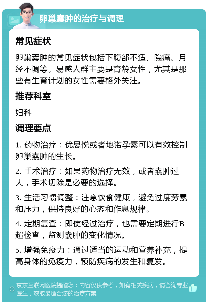 卵巢囊肿的治疗与调理 常见症状 卵巢囊肿的常见症状包括下腹部不适、隐痛、月经不调等。易感人群主要是育龄女性，尤其是那些有生育计划的女性需要格外关注。 推荐科室 妇科 调理要点 1. 药物治疗：优思悦或者地诺孕素可以有效控制卵巢囊肿的生长。 2. 手术治疗：如果药物治疗无效，或者囊肿过大，手术切除是必要的选择。 3. 生活习惯调整：注意饮食健康，避免过度劳累和压力，保持良好的心态和作息规律。 4. 定期复查：即使经过治疗，也需要定期进行B超检查，监测囊肿的变化情况。 5. 增强免疫力：通过适当的运动和营养补充，提高身体的免疫力，预防疾病的发生和复发。