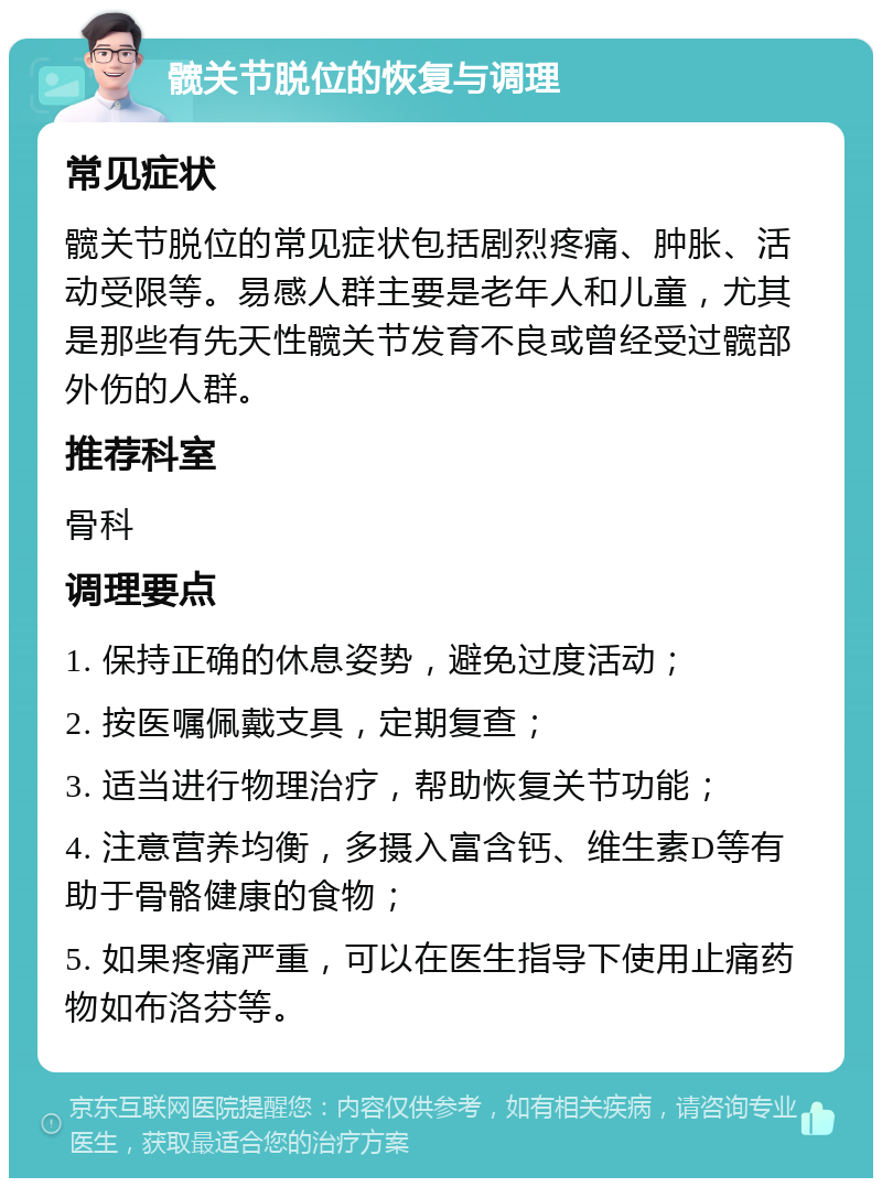 髋关节脱位的恢复与调理 常见症状 髋关节脱位的常见症状包括剧烈疼痛、肿胀、活动受限等。易感人群主要是老年人和儿童，尤其是那些有先天性髋关节发育不良或曾经受过髋部外伤的人群。 推荐科室 骨科 调理要点 1. 保持正确的休息姿势，避免过度活动； 2. 按医嘱佩戴支具，定期复查； 3. 适当进行物理治疗，帮助恢复关节功能； 4. 注意营养均衡，多摄入富含钙、维生素D等有助于骨骼健康的食物； 5. 如果疼痛严重，可以在医生指导下使用止痛药物如布洛芬等。