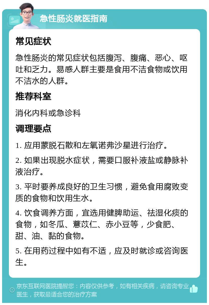 急性肠炎就医指南 常见症状 急性肠炎的常见症状包括腹泻、腹痛、恶心、呕吐和乏力。易感人群主要是食用不洁食物或饮用不洁水的人群。 推荐科室 消化内科或急诊科 调理要点 1. 应用蒙脱石散和左氧诺弗沙星进行治疗。 2. 如果出现脱水症状，需要口服补液盐或静脉补液治疗。 3. 平时要养成良好的卫生习惯，避免食用腐败变质的食物和饮用生水。 4. 饮食调养方面，宜选用健脾助运、祛湿化痰的食物，如冬瓜、薏苡仁、赤小豆等，少食肥、甜、油、黏的食物。 5. 在用药过程中如有不适，应及时就诊或咨询医生。