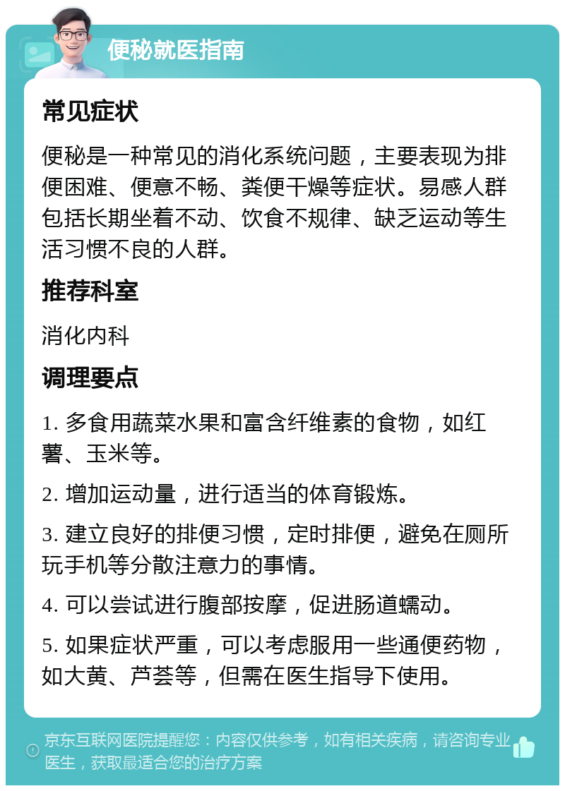 便秘就医指南 常见症状 便秘是一种常见的消化系统问题，主要表现为排便困难、便意不畅、粪便干燥等症状。易感人群包括长期坐着不动、饮食不规律、缺乏运动等生活习惯不良的人群。 推荐科室 消化内科 调理要点 1. 多食用蔬菜水果和富含纤维素的食物，如红薯、玉米等。 2. 增加运动量，进行适当的体育锻炼。 3. 建立良好的排便习惯，定时排便，避免在厕所玩手机等分散注意力的事情。 4. 可以尝试进行腹部按摩，促进肠道蠕动。 5. 如果症状严重，可以考虑服用一些通便药物，如大黄、芦荟等，但需在医生指导下使用。