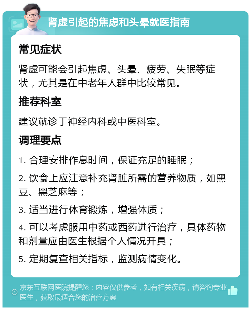 肾虚引起的焦虑和头晕就医指南 常见症状 肾虚可能会引起焦虑、头晕、疲劳、失眠等症状，尤其是在中老年人群中比较常见。 推荐科室 建议就诊于神经内科或中医科室。 调理要点 1. 合理安排作息时间，保证充足的睡眠； 2. 饮食上应注意补充肾脏所需的营养物质，如黑豆、黑芝麻等； 3. 适当进行体育锻炼，增强体质； 4. 可以考虑服用中药或西药进行治疗，具体药物和剂量应由医生根据个人情况开具； 5. 定期复查相关指标，监测病情变化。