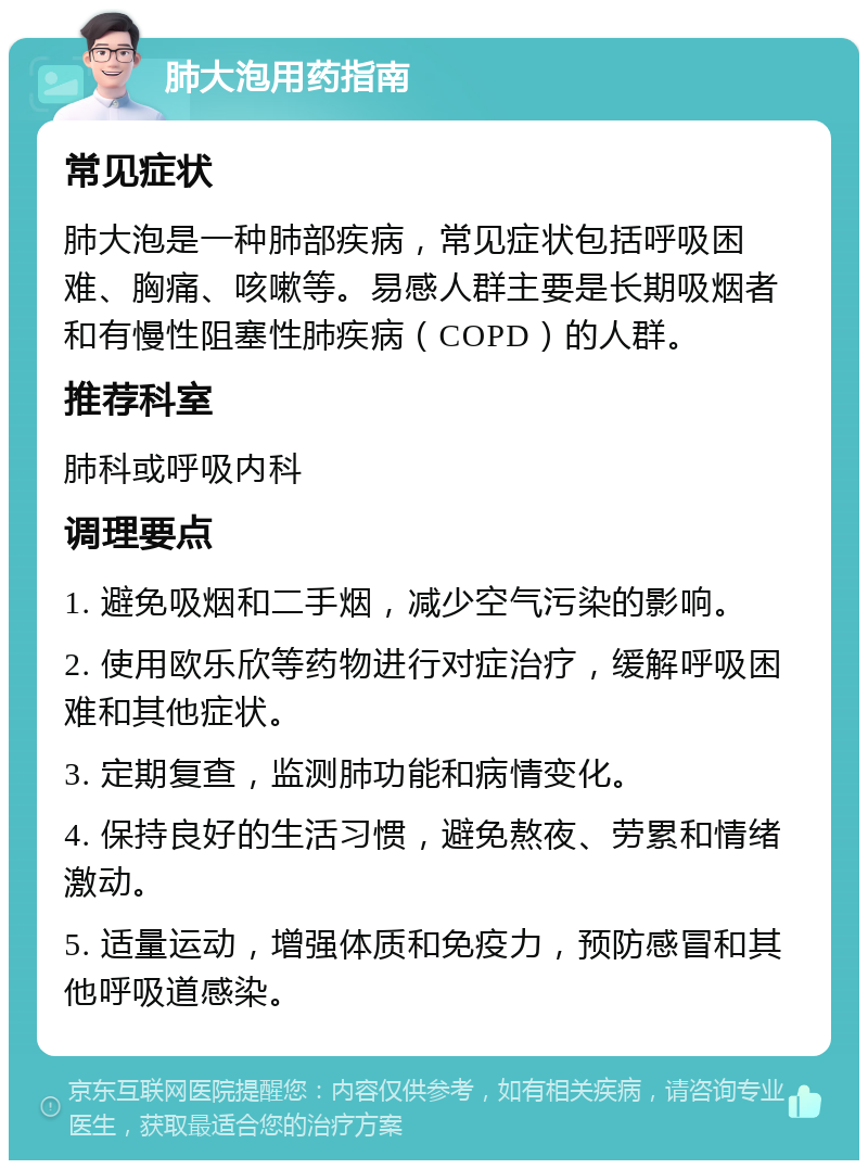 肺大泡用药指南 常见症状 肺大泡是一种肺部疾病，常见症状包括呼吸困难、胸痛、咳嗽等。易感人群主要是长期吸烟者和有慢性阻塞性肺疾病（COPD）的人群。 推荐科室 肺科或呼吸内科 调理要点 1. 避免吸烟和二手烟，减少空气污染的影响。 2. 使用欧乐欣等药物进行对症治疗，缓解呼吸困难和其他症状。 3. 定期复查，监测肺功能和病情变化。 4. 保持良好的生活习惯，避免熬夜、劳累和情绪激动。 5. 适量运动，增强体质和免疫力，预防感冒和其他呼吸道感染。