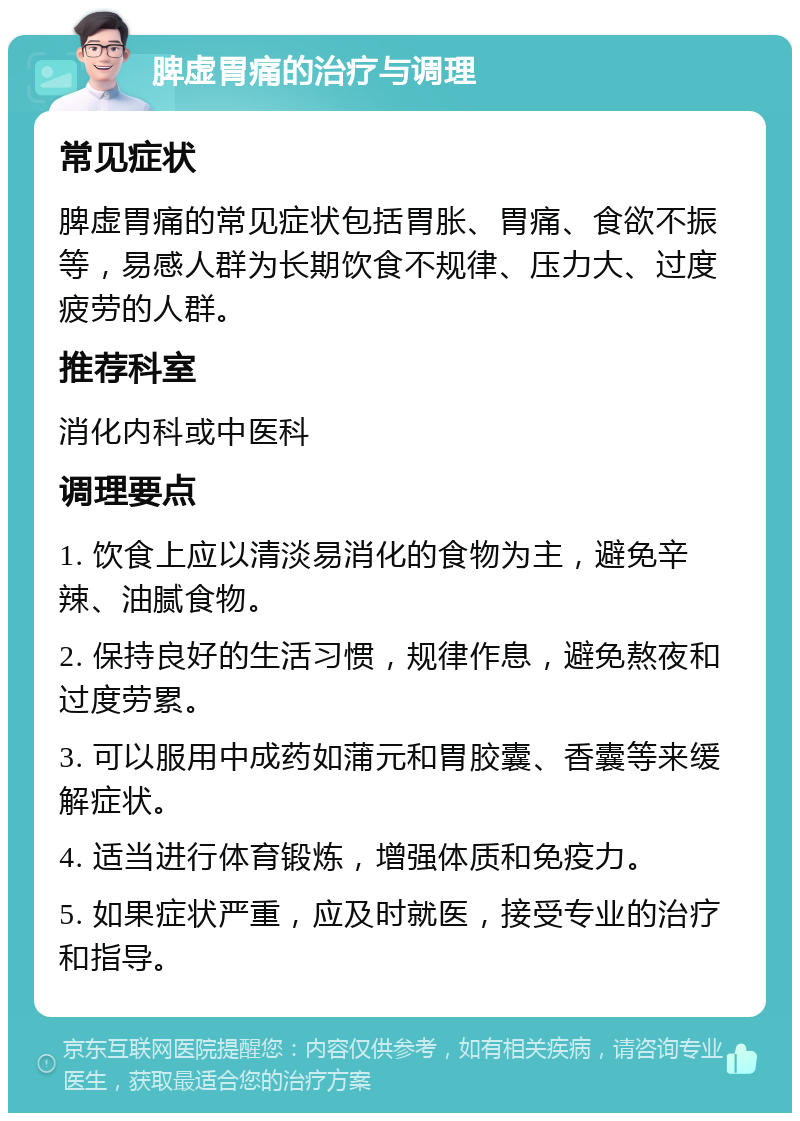 脾虚胃痛的治疗与调理 常见症状 脾虚胃痛的常见症状包括胃胀、胃痛、食欲不振等，易感人群为长期饮食不规律、压力大、过度疲劳的人群。 推荐科室 消化内科或中医科 调理要点 1. 饮食上应以清淡易消化的食物为主，避免辛辣、油腻食物。 2. 保持良好的生活习惯，规律作息，避免熬夜和过度劳累。 3. 可以服用中成药如蒲元和胃胶囊、香囊等来缓解症状。 4. 适当进行体育锻炼，增强体质和免疫力。 5. 如果症状严重，应及时就医，接受专业的治疗和指导。