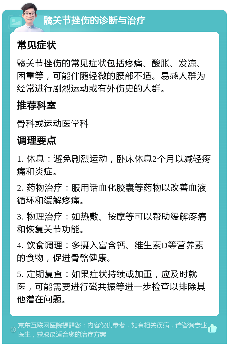 髋关节挫伤的诊断与治疗 常见症状 髋关节挫伤的常见症状包括疼痛、酸胀、发凉、困重等，可能伴随轻微的腰部不适。易感人群为经常进行剧烈运动或有外伤史的人群。 推荐科室 骨科或运动医学科 调理要点 1. 休息：避免剧烈运动，卧床休息2个月以减轻疼痛和炎症。 2. 药物治疗：服用话血化胶囊等药物以改善血液循环和缓解疼痛。 3. 物理治疗：如热敷、按摩等可以帮助缓解疼痛和恢复关节功能。 4. 饮食调理：多摄入富含钙、维生素D等营养素的食物，促进骨骼健康。 5. 定期复查：如果症状持续或加重，应及时就医，可能需要进行磁共振等进一步检查以排除其他潜在问题。