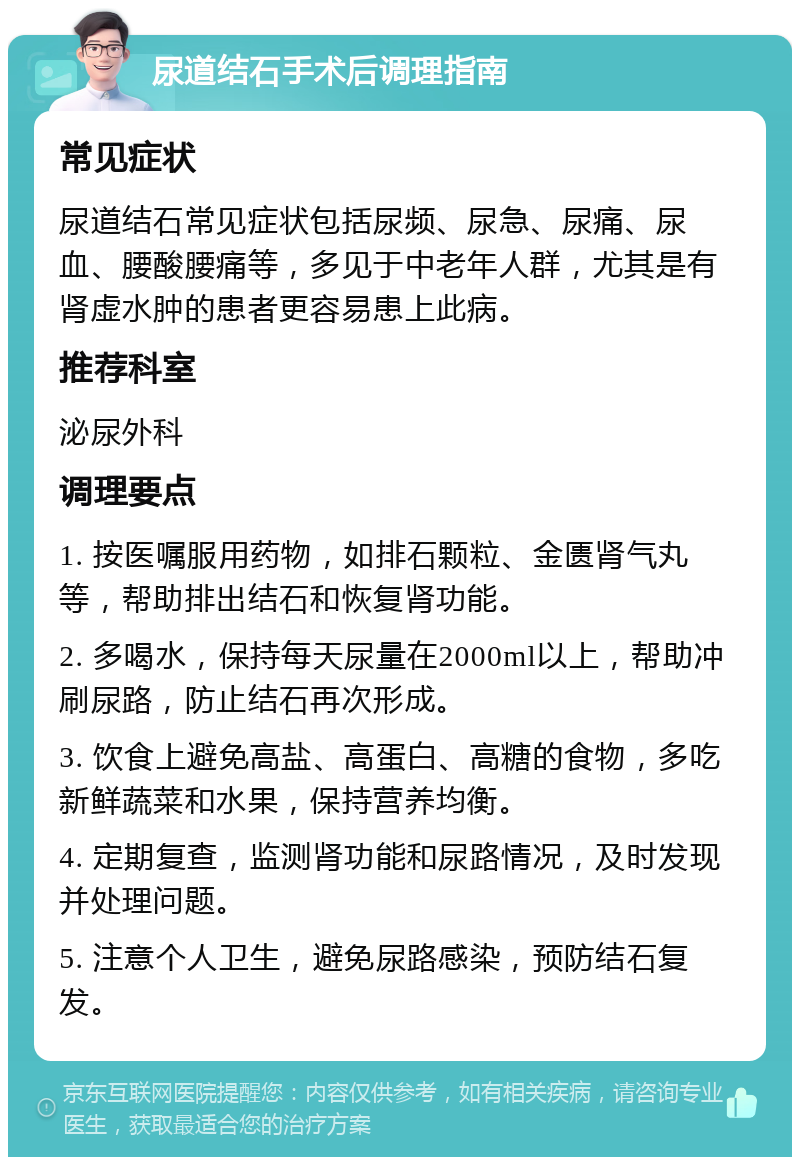 尿道结石手术后调理指南 常见症状 尿道结石常见症状包括尿频、尿急、尿痛、尿血、腰酸腰痛等，多见于中老年人群，尤其是有肾虚水肿的患者更容易患上此病。 推荐科室 泌尿外科 调理要点 1. 按医嘱服用药物，如排石颗粒、金匮肾气丸等，帮助排出结石和恢复肾功能。 2. 多喝水，保持每天尿量在2000ml以上，帮助冲刷尿路，防止结石再次形成。 3. 饮食上避免高盐、高蛋白、高糖的食物，多吃新鲜蔬菜和水果，保持营养均衡。 4. 定期复查，监测肾功能和尿路情况，及时发现并处理问题。 5. 注意个人卫生，避免尿路感染，预防结石复发。