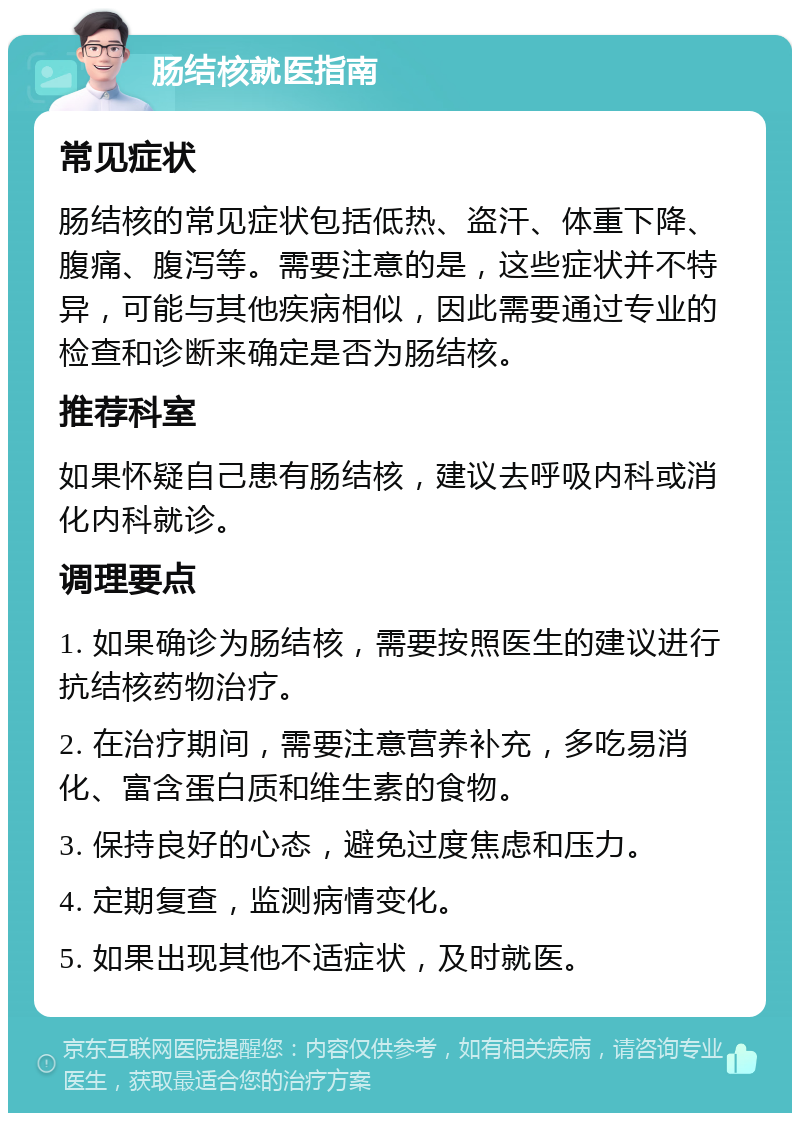 肠结核就医指南 常见症状 肠结核的常见症状包括低热、盗汗、体重下降、腹痛、腹泻等。需要注意的是，这些症状并不特异，可能与其他疾病相似，因此需要通过专业的检查和诊断来确定是否为肠结核。 推荐科室 如果怀疑自己患有肠结核，建议去呼吸内科或消化内科就诊。 调理要点 1. 如果确诊为肠结核，需要按照医生的建议进行抗结核药物治疗。 2. 在治疗期间，需要注意营养补充，多吃易消化、富含蛋白质和维生素的食物。 3. 保持良好的心态，避免过度焦虑和压力。 4. 定期复查，监测病情变化。 5. 如果出现其他不适症状，及时就医。