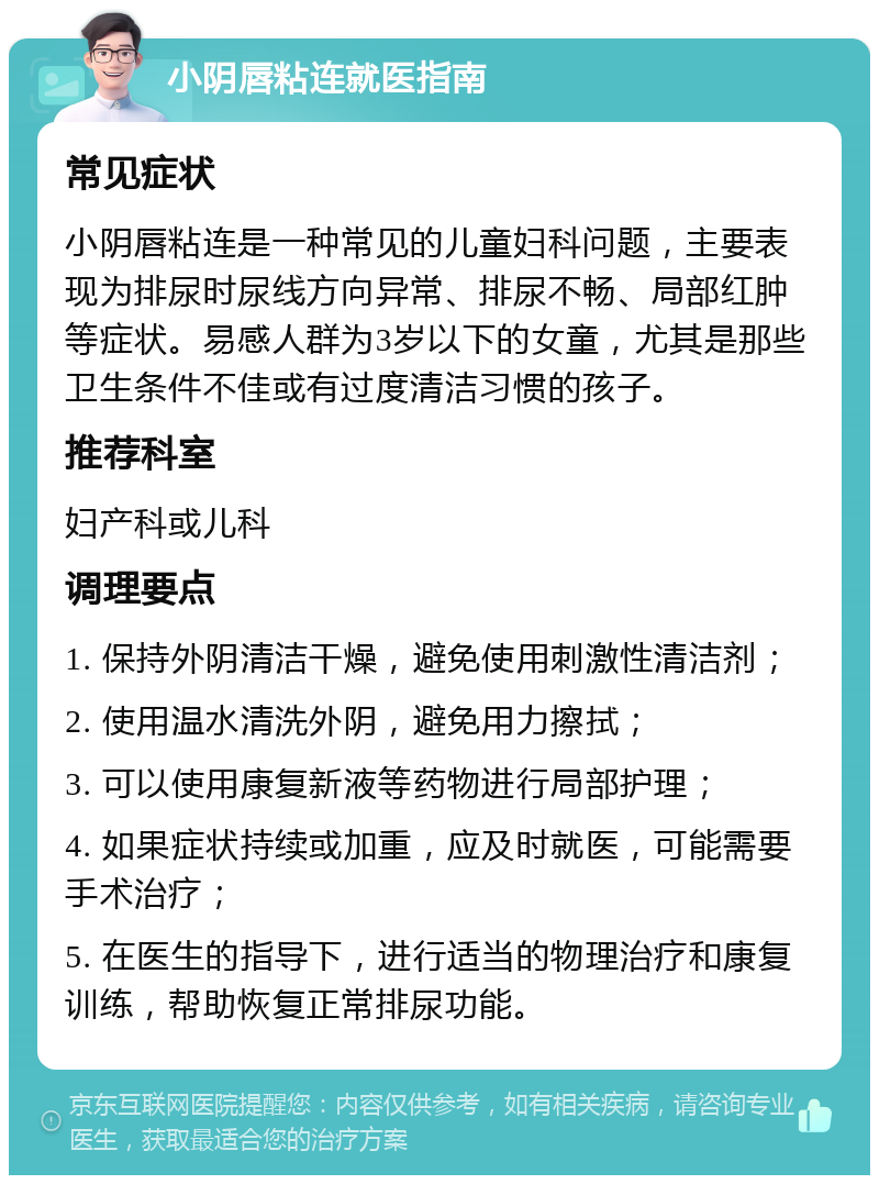 小阴唇粘连就医指南 常见症状 小阴唇粘连是一种常见的儿童妇科问题，主要表现为排尿时尿线方向异常、排尿不畅、局部红肿等症状。易感人群为3岁以下的女童，尤其是那些卫生条件不佳或有过度清洁习惯的孩子。 推荐科室 妇产科或儿科 调理要点 1. 保持外阴清洁干燥，避免使用刺激性清洁剂； 2. 使用温水清洗外阴，避免用力擦拭； 3. 可以使用康复新液等药物进行局部护理； 4. 如果症状持续或加重，应及时就医，可能需要手术治疗； 5. 在医生的指导下，进行适当的物理治疗和康复训练，帮助恢复正常排尿功能。