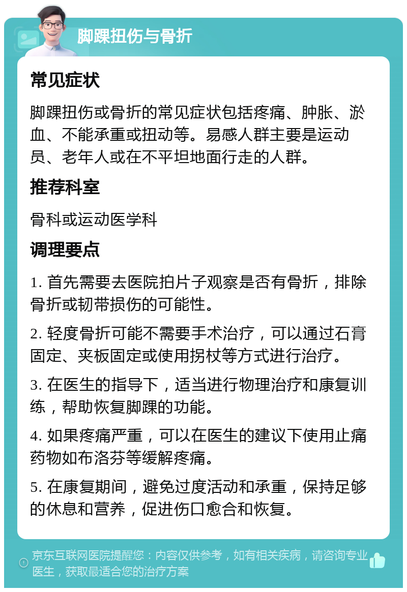 脚踝扭伤与骨折 常见症状 脚踝扭伤或骨折的常见症状包括疼痛、肿胀、淤血、不能承重或扭动等。易感人群主要是运动员、老年人或在不平坦地面行走的人群。 推荐科室 骨科或运动医学科 调理要点 1. 首先需要去医院拍片子观察是否有骨折，排除骨折或韧带损伤的可能性。 2. 轻度骨折可能不需要手术治疗，可以通过石膏固定、夹板固定或使用拐杖等方式进行治疗。 3. 在医生的指导下，适当进行物理治疗和康复训练，帮助恢复脚踝的功能。 4. 如果疼痛严重，可以在医生的建议下使用止痛药物如布洛芬等缓解疼痛。 5. 在康复期间，避免过度活动和承重，保持足够的休息和营养，促进伤口愈合和恢复。