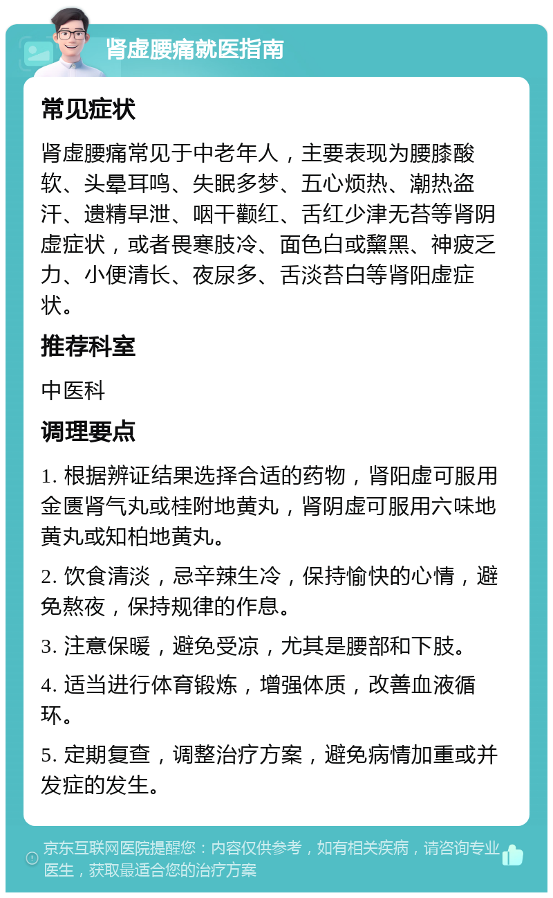 肾虚腰痛就医指南 常见症状 肾虚腰痛常见于中老年人，主要表现为腰膝酸软、头晕耳鸣、失眠多梦、五心烦热、潮热盗汗、遗精早泄、咽干颧红、舌红少津无苔等肾阴虚症状，或者畏寒肢冷、面色白或黧黑、神疲乏力、小便清长、夜尿多、舌淡苔白等肾阳虚症状。 推荐科室 中医科 调理要点 1. 根据辨证结果选择合适的药物，肾阳虚可服用金匮肾气丸或桂附地黄丸，肾阴虚可服用六味地黄丸或知柏地黄丸。 2. 饮食清淡，忌辛辣生冷，保持愉快的心情，避免熬夜，保持规律的作息。 3. 注意保暖，避免受凉，尤其是腰部和下肢。 4. 适当进行体育锻炼，增强体质，改善血液循环。 5. 定期复查，调整治疗方案，避免病情加重或并发症的发生。