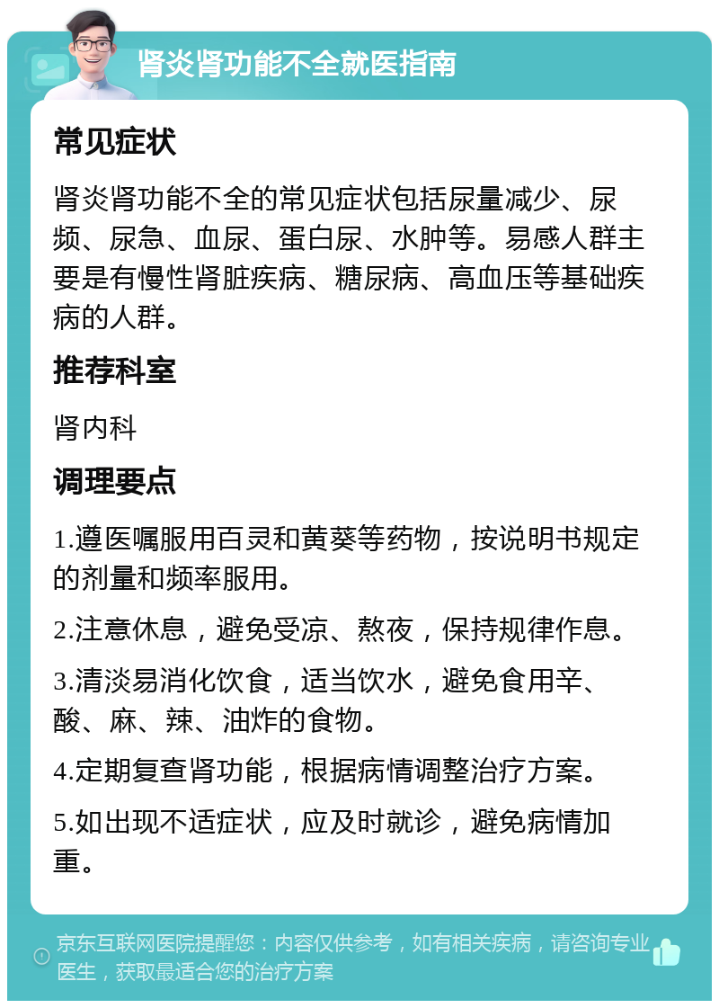 肾炎肾功能不全就医指南 常见症状 肾炎肾功能不全的常见症状包括尿量减少、尿频、尿急、血尿、蛋白尿、水肿等。易感人群主要是有慢性肾脏疾病、糖尿病、高血压等基础疾病的人群。 推荐科室 肾内科 调理要点 1.遵医嘱服用百灵和黄葵等药物，按说明书规定的剂量和频率服用。 2.注意休息，避免受凉、熬夜，保持规律作息。 3.清淡易消化饮食，适当饮水，避免食用辛、酸、麻、辣、油炸的食物。 4.定期复查肾功能，根据病情调整治疗方案。 5.如出现不适症状，应及时就诊，避免病情加重。