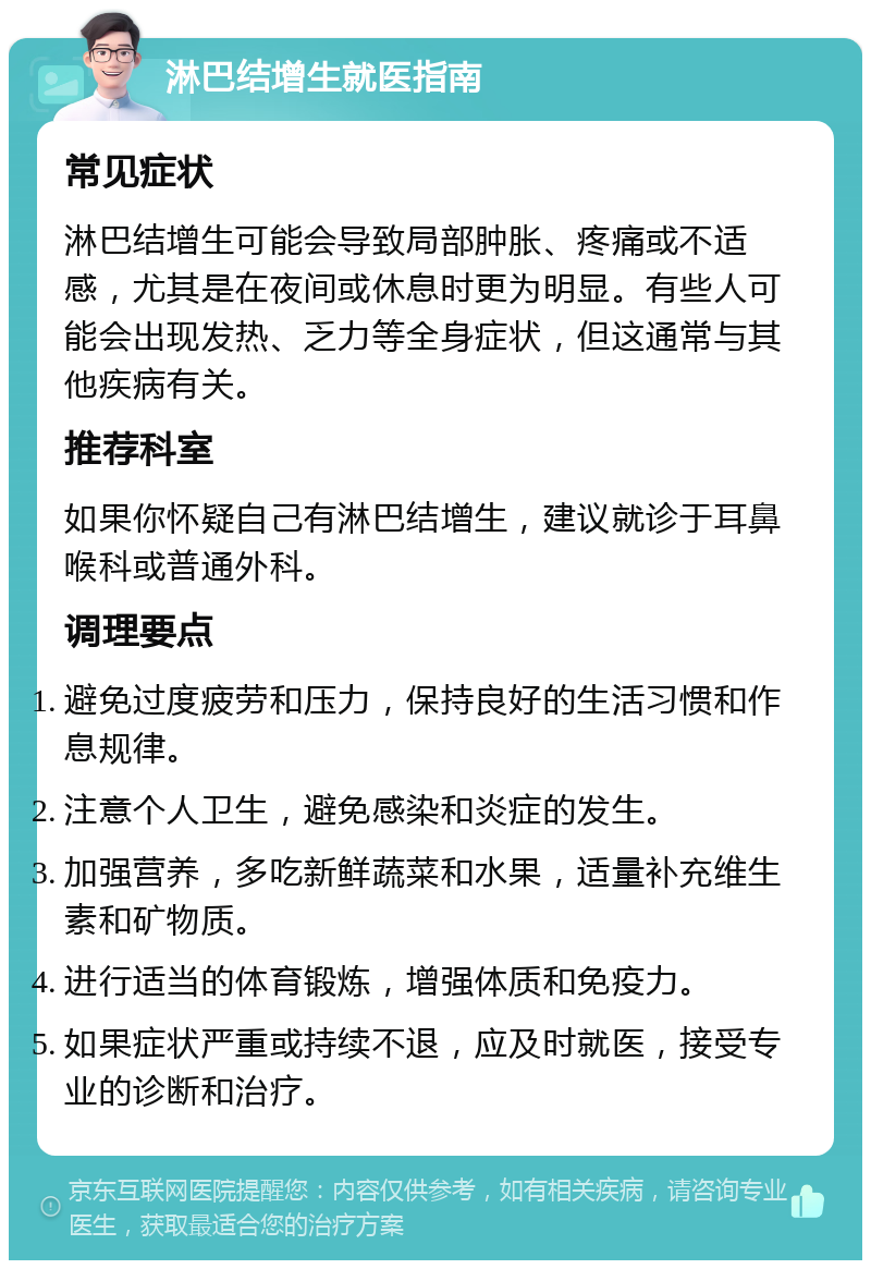 淋巴结增生就医指南 常见症状 淋巴结增生可能会导致局部肿胀、疼痛或不适感，尤其是在夜间或休息时更为明显。有些人可能会出现发热、乏力等全身症状，但这通常与其他疾病有关。 推荐科室 如果你怀疑自己有淋巴结增生，建议就诊于耳鼻喉科或普通外科。 调理要点 避免过度疲劳和压力，保持良好的生活习惯和作息规律。 注意个人卫生，避免感染和炎症的发生。 加强营养，多吃新鲜蔬菜和水果，适量补充维生素和矿物质。 进行适当的体育锻炼，增强体质和免疫力。 如果症状严重或持续不退，应及时就医，接受专业的诊断和治疗。