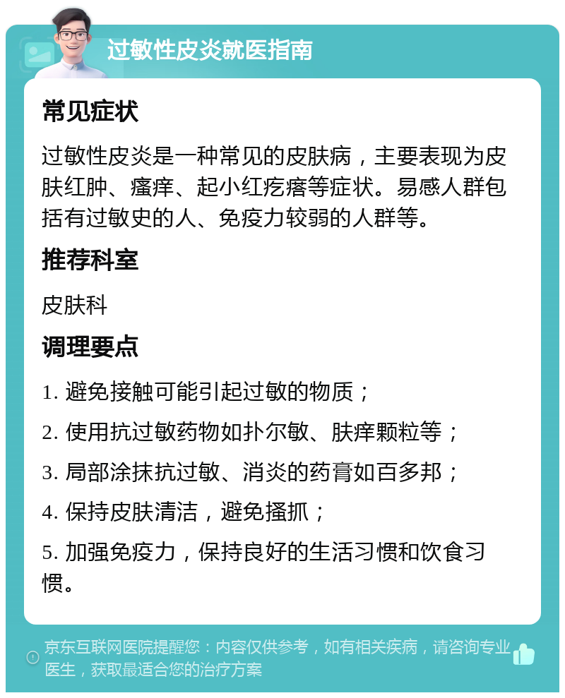 过敏性皮炎就医指南 常见症状 过敏性皮炎是一种常见的皮肤病，主要表现为皮肤红肿、瘙痒、起小红疙瘩等症状。易感人群包括有过敏史的人、免疫力较弱的人群等。 推荐科室 皮肤科 调理要点 1. 避免接触可能引起过敏的物质； 2. 使用抗过敏药物如扑尔敏、肤痒颗粒等； 3. 局部涂抹抗过敏、消炎的药膏如百多邦； 4. 保持皮肤清洁，避免搔抓； 5. 加强免疫力，保持良好的生活习惯和饮食习惯。