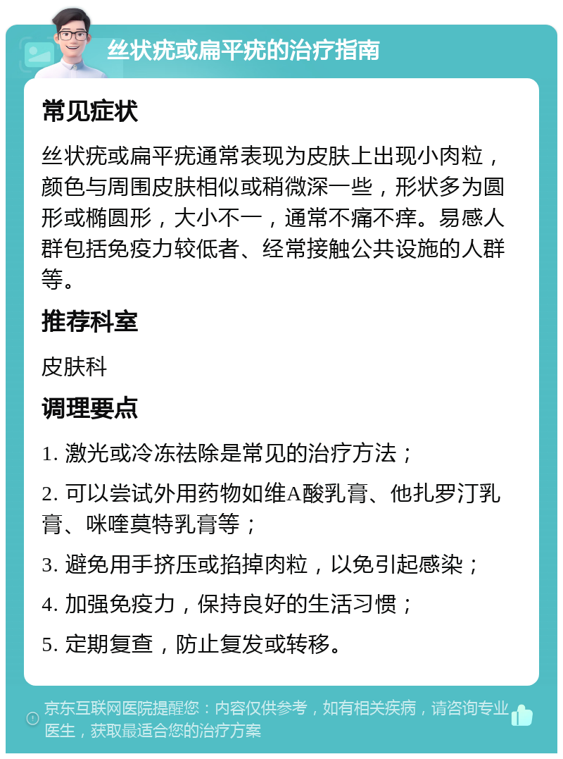 丝状疣或扁平疣的治疗指南 常见症状 丝状疣或扁平疣通常表现为皮肤上出现小肉粒，颜色与周围皮肤相似或稍微深一些，形状多为圆形或椭圆形，大小不一，通常不痛不痒。易感人群包括免疫力较低者、经常接触公共设施的人群等。 推荐科室 皮肤科 调理要点 1. 激光或冷冻祛除是常见的治疗方法； 2. 可以尝试外用药物如维A酸乳膏、他扎罗汀乳膏、咪喹莫特乳膏等； 3. 避免用手挤压或掐掉肉粒，以免引起感染； 4. 加强免疫力，保持良好的生活习惯； 5. 定期复查，防止复发或转移。