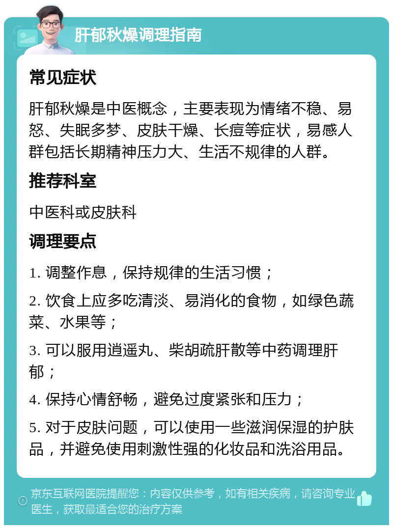 肝郁秋燥调理指南 常见症状 肝郁秋燥是中医概念，主要表现为情绪不稳、易怒、失眠多梦、皮肤干燥、长痘等症状，易感人群包括长期精神压力大、生活不规律的人群。 推荐科室 中医科或皮肤科 调理要点 1. 调整作息，保持规律的生活习惯； 2. 饮食上应多吃清淡、易消化的食物，如绿色蔬菜、水果等； 3. 可以服用逍遥丸、柴胡疏肝散等中药调理肝郁； 4. 保持心情舒畅，避免过度紧张和压力； 5. 对于皮肤问题，可以使用一些滋润保湿的护肤品，并避免使用刺激性强的化妆品和洗浴用品。