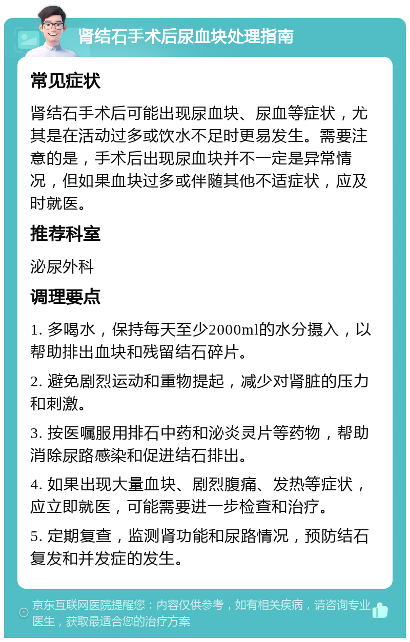 肾结石手术后尿血块处理指南 常见症状 肾结石手术后可能出现尿血块、尿血等症状，尤其是在活动过多或饮水不足时更易发生。需要注意的是，手术后出现尿血块并不一定是异常情况，但如果血块过多或伴随其他不适症状，应及时就医。 推荐科室 泌尿外科 调理要点 1. 多喝水，保持每天至少2000ml的水分摄入，以帮助排出血块和残留结石碎片。 2. 避免剧烈运动和重物提起，减少对肾脏的压力和刺激。 3. 按医嘱服用排石中药和泌炎灵片等药物，帮助消除尿路感染和促进结石排出。 4. 如果出现大量血块、剧烈腹痛、发热等症状，应立即就医，可能需要进一步检查和治疗。 5. 定期复查，监测肾功能和尿路情况，预防结石复发和并发症的发生。