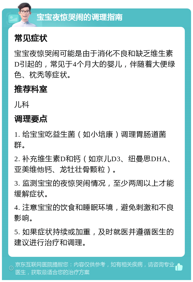 宝宝夜惊哭闹的调理指南 常见症状 宝宝夜惊哭闹可能是由于消化不良和缺乏维生素D引起的，常见于4个月大的婴儿，伴随着大便绿色、枕秃等症状。 推荐科室 儿科 调理要点 1. 给宝宝吃益生菌（如小培康）调理胃肠道菌群。 2. 补充维生素D和钙（如京儿D3、纽曼思DHA、亚美维他钙、龙牡壮骨颗粒）。 3. 监测宝宝的夜惊哭闹情况，至少两周以上才能缓解症状。 4. 注意宝宝的饮食和睡眠环境，避免刺激和不良影响。 5. 如果症状持续或加重，及时就医并遵循医生的建议进行治疗和调理。