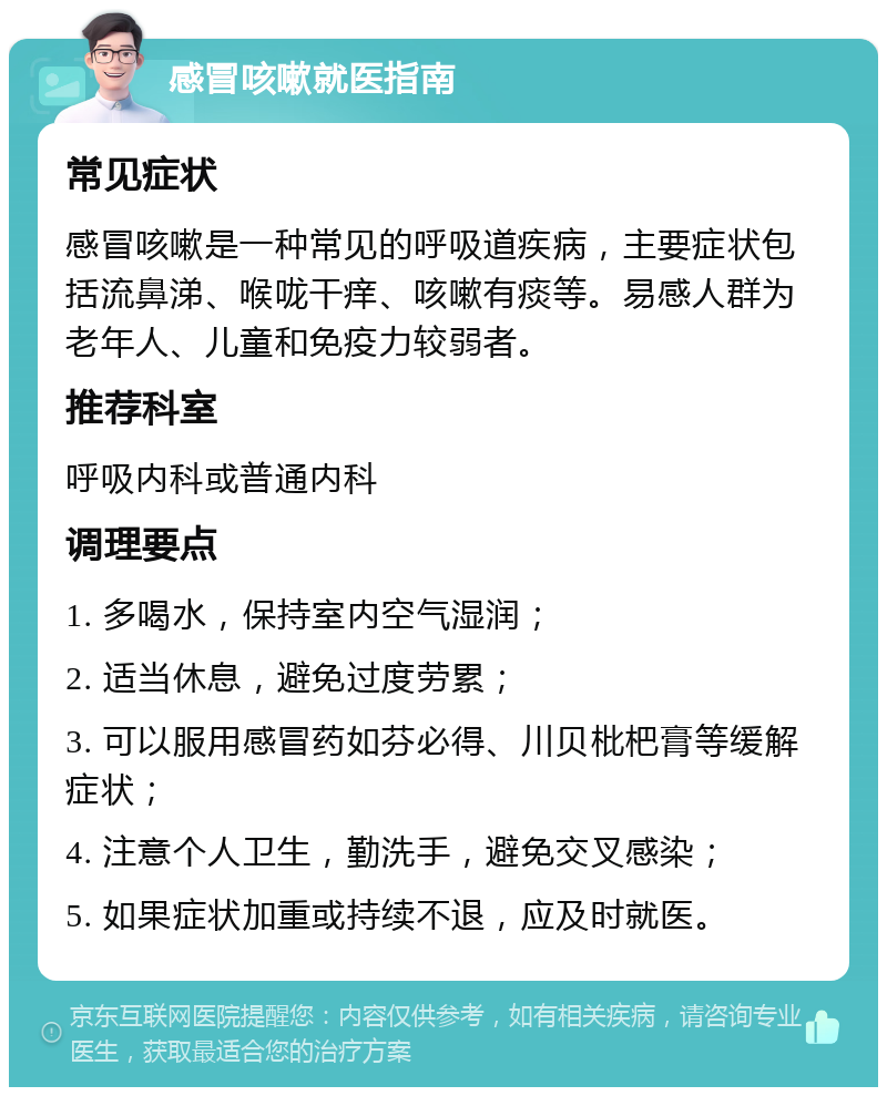 感冒咳嗽就医指南 常见症状 感冒咳嗽是一种常见的呼吸道疾病，主要症状包括流鼻涕、喉咙干痒、咳嗽有痰等。易感人群为老年人、儿童和免疫力较弱者。 推荐科室 呼吸内科或普通内科 调理要点 1. 多喝水，保持室内空气湿润； 2. 适当休息，避免过度劳累； 3. 可以服用感冒药如芬必得、川贝枇杷膏等缓解症状； 4. 注意个人卫生，勤洗手，避免交叉感染； 5. 如果症状加重或持续不退，应及时就医。