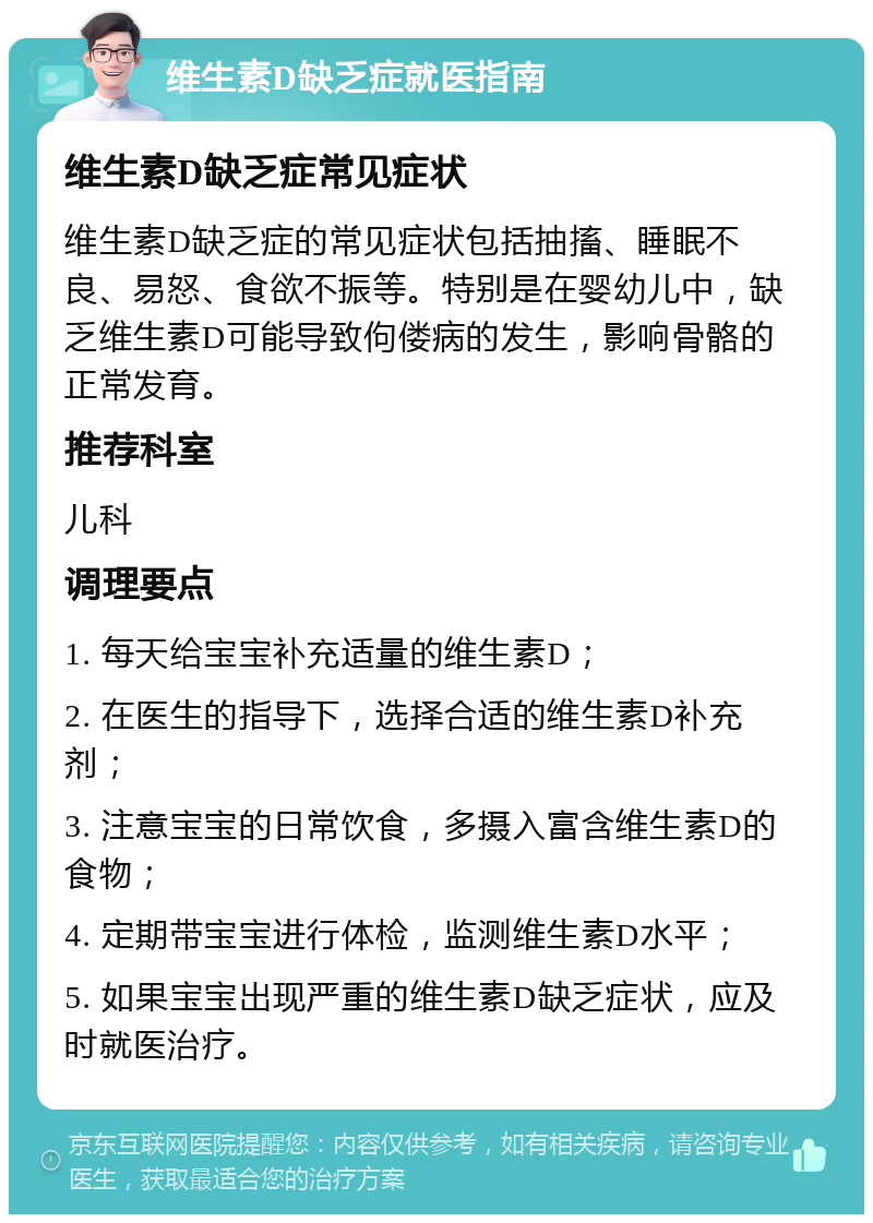 维生素D缺乏症就医指南 维生素D缺乏症常见症状 维生素D缺乏症的常见症状包括抽搐、睡眠不良、易怒、食欲不振等。特别是在婴幼儿中，缺乏维生素D可能导致佝偻病的发生，影响骨骼的正常发育。 推荐科室 儿科 调理要点 1. 每天给宝宝补充适量的维生素D； 2. 在医生的指导下，选择合适的维生素D补充剂； 3. 注意宝宝的日常饮食，多摄入富含维生素D的食物； 4. 定期带宝宝进行体检，监测维生素D水平； 5. 如果宝宝出现严重的维生素D缺乏症状，应及时就医治疗。