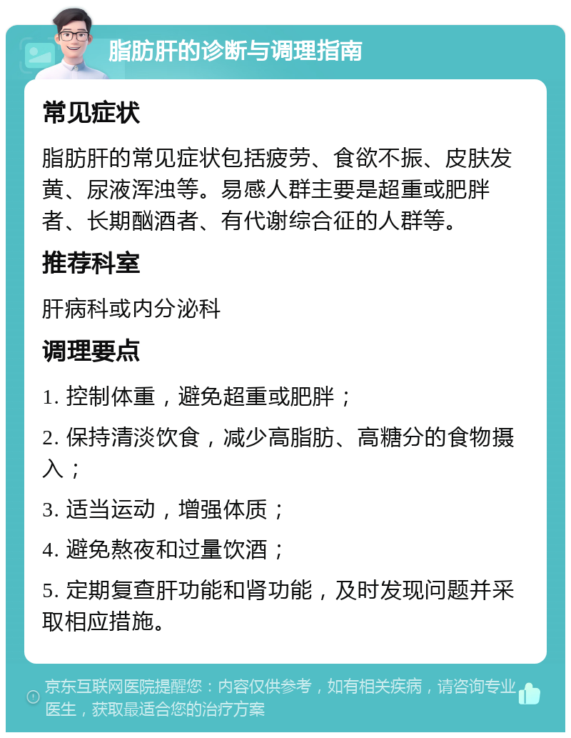 脂肪肝的诊断与调理指南 常见症状 脂肪肝的常见症状包括疲劳、食欲不振、皮肤发黄、尿液浑浊等。易感人群主要是超重或肥胖者、长期酗酒者、有代谢综合征的人群等。 推荐科室 肝病科或内分泌科 调理要点 1. 控制体重，避免超重或肥胖； 2. 保持清淡饮食，减少高脂肪、高糖分的食物摄入； 3. 适当运动，增强体质； 4. 避免熬夜和过量饮酒； 5. 定期复查肝功能和肾功能，及时发现问题并采取相应措施。