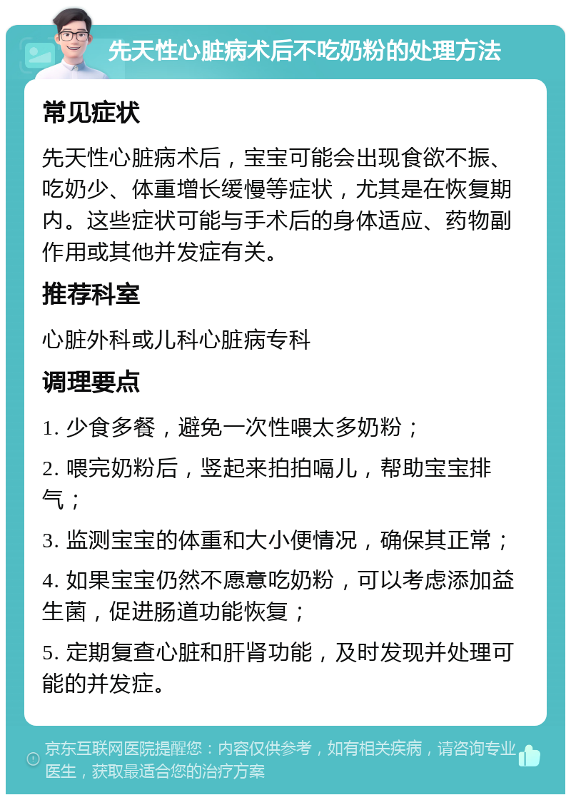 先天性心脏病术后不吃奶粉的处理方法 常见症状 先天性心脏病术后，宝宝可能会出现食欲不振、吃奶少、体重增长缓慢等症状，尤其是在恢复期内。这些症状可能与手术后的身体适应、药物副作用或其他并发症有关。 推荐科室 心脏外科或儿科心脏病专科 调理要点 1. 少食多餐，避免一次性喂太多奶粉； 2. 喂完奶粉后，竖起来拍拍嗝儿，帮助宝宝排气； 3. 监测宝宝的体重和大小便情况，确保其正常； 4. 如果宝宝仍然不愿意吃奶粉，可以考虑添加益生菌，促进肠道功能恢复； 5. 定期复查心脏和肝肾功能，及时发现并处理可能的并发症。