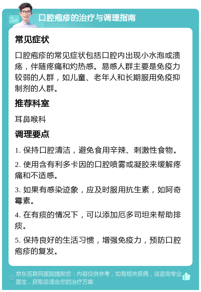 口腔疱疹的治疗与调理指南 常见症状 口腔疱疹的常见症状包括口腔内出现小水泡或溃疡，伴随疼痛和灼热感。易感人群主要是免疫力较弱的人群，如儿童、老年人和长期服用免疫抑制剂的人群。 推荐科室 耳鼻喉科 调理要点 1. 保持口腔清洁，避免食用辛辣、刺激性食物。 2. 使用含有利多卡因的口腔喷雾或凝胶来缓解疼痛和不适感。 3. 如果有感染迹象，应及时服用抗生素，如阿奇霉素。 4. 在有痰的情况下，可以添加厄多司坦来帮助排痰。 5. 保持良好的生活习惯，增强免疫力，预防口腔疱疹的复发。