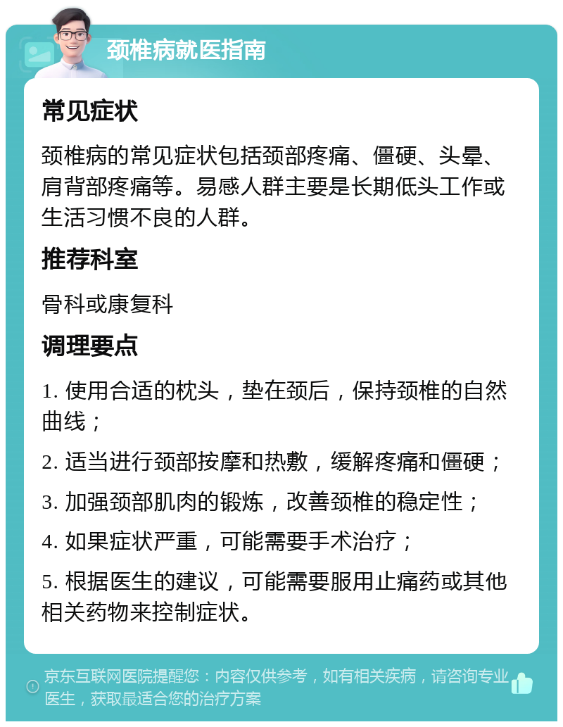 颈椎病就医指南 常见症状 颈椎病的常见症状包括颈部疼痛、僵硬、头晕、肩背部疼痛等。易感人群主要是长期低头工作或生活习惯不良的人群。 推荐科室 骨科或康复科 调理要点 1. 使用合适的枕头，垫在颈后，保持颈椎的自然曲线； 2. 适当进行颈部按摩和热敷，缓解疼痛和僵硬； 3. 加强颈部肌肉的锻炼，改善颈椎的稳定性； 4. 如果症状严重，可能需要手术治疗； 5. 根据医生的建议，可能需要服用止痛药或其他相关药物来控制症状。