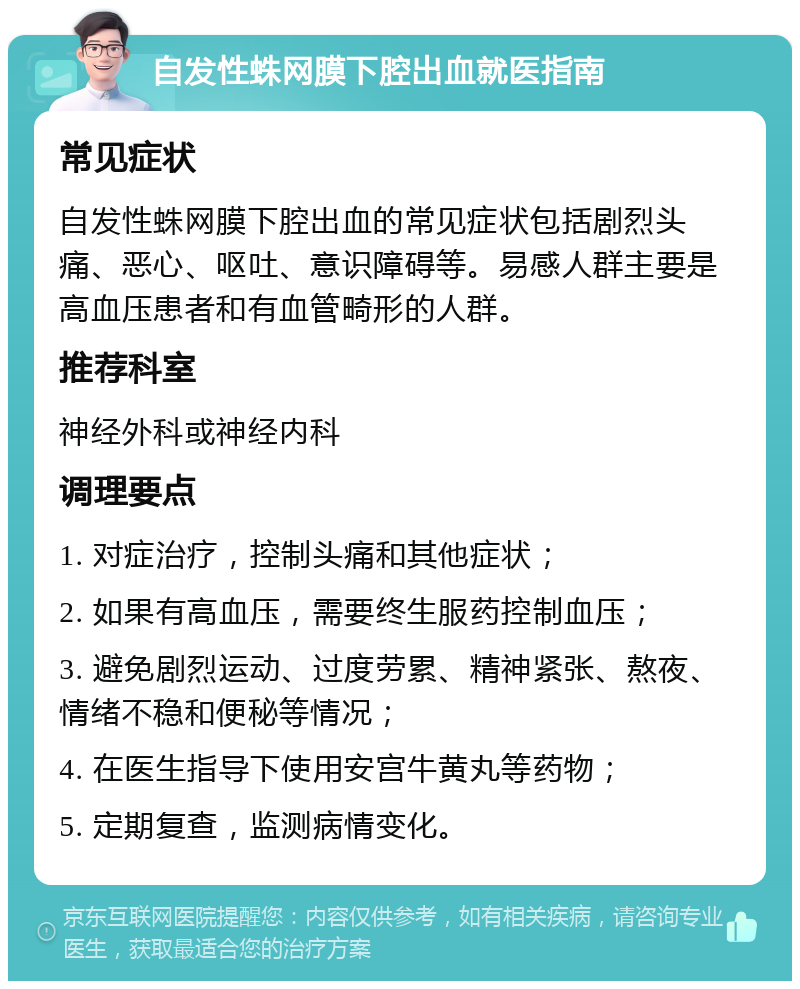 自发性蛛网膜下腔出血就医指南 常见症状 自发性蛛网膜下腔出血的常见症状包括剧烈头痛、恶心、呕吐、意识障碍等。易感人群主要是高血压患者和有血管畸形的人群。 推荐科室 神经外科或神经内科 调理要点 1. 对症治疗，控制头痛和其他症状； 2. 如果有高血压，需要终生服药控制血压； 3. 避免剧烈运动、过度劳累、精神紧张、熬夜、情绪不稳和便秘等情况； 4. 在医生指导下使用安宫牛黄丸等药物； 5. 定期复查，监测病情变化。