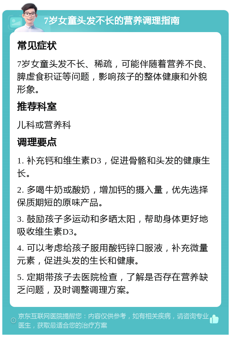 7岁女童头发不长的营养调理指南 常见症状 7岁女童头发不长、稀疏，可能伴随着营养不良、脾虚食积证等问题，影响孩子的整体健康和外貌形象。 推荐科室 儿科或营养科 调理要点 1. 补充钙和维生素D3，促进骨骼和头发的健康生长。 2. 多喝牛奶或酸奶，增加钙的摄入量，优先选择保质期短的原味产品。 3. 鼓励孩子多运动和多晒太阳，帮助身体更好地吸收维生素D3。 4. 可以考虑给孩子服用酸钙锌口服液，补充微量元素，促进头发的生长和健康。 5. 定期带孩子去医院检查，了解是否存在营养缺乏问题，及时调整调理方案。