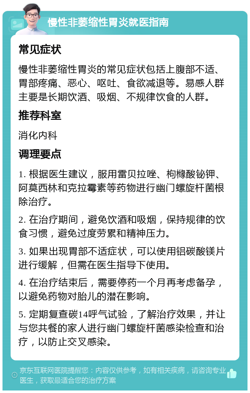 慢性非萎缩性胃炎就医指南 常见症状 慢性非萎缩性胃炎的常见症状包括上腹部不适、胃部疼痛、恶心、呕吐、食欲减退等。易感人群主要是长期饮酒、吸烟、不规律饮食的人群。 推荐科室 消化内科 调理要点 1. 根据医生建议，服用雷贝拉唑、枸橼酸铋钾、阿莫西林和克拉霉素等药物进行幽门螺旋杆菌根除治疗。 2. 在治疗期间，避免饮酒和吸烟，保持规律的饮食习惯，避免过度劳累和精神压力。 3. 如果出现胃部不适症状，可以使用铝碳酸镁片进行缓解，但需在医生指导下使用。 4. 在治疗结束后，需要停药一个月再考虑备孕，以避免药物对胎儿的潜在影响。 5. 定期复查碳14呼气试验，了解治疗效果，并让与您共餐的家人进行幽门螺旋杆菌感染检查和治疗，以防止交叉感染。