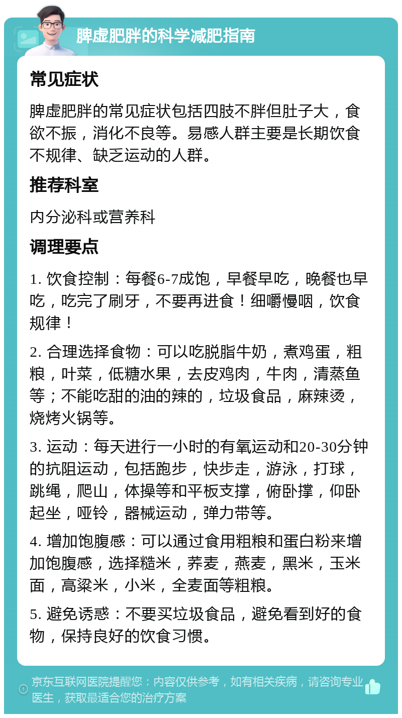 脾虚肥胖的科学减肥指南 常见症状 脾虚肥胖的常见症状包括四肢不胖但肚子大，食欲不振，消化不良等。易感人群主要是长期饮食不规律、缺乏运动的人群。 推荐科室 内分泌科或营养科 调理要点 1. 饮食控制：每餐6-7成饱，早餐早吃，晚餐也早吃，吃完了刷牙，不要再进食！细嚼慢咽，饮食规律！ 2. 合理选择食物：可以吃脱脂牛奶，煮鸡蛋，粗粮，叶菜，低糖水果，去皮鸡肉，牛肉，清蒸鱼等；不能吃甜的油的辣的，垃圾食品，麻辣烫，烧烤火锅等。 3. 运动：每天进行一小时的有氧运动和20-30分钟的抗阻运动，包括跑步，快步走，游泳，打球，跳绳，爬山，体操等和平板支撑，俯卧撑，仰卧起坐，哑铃，器械运动，弹力带等。 4. 增加饱腹感：可以通过食用粗粮和蛋白粉来增加饱腹感，选择糙米，荞麦，燕麦，黑米，玉米面，高粱米，小米，全麦面等粗粮。 5. 避免诱惑：不要买垃圾食品，避免看到好的食物，保持良好的饮食习惯。