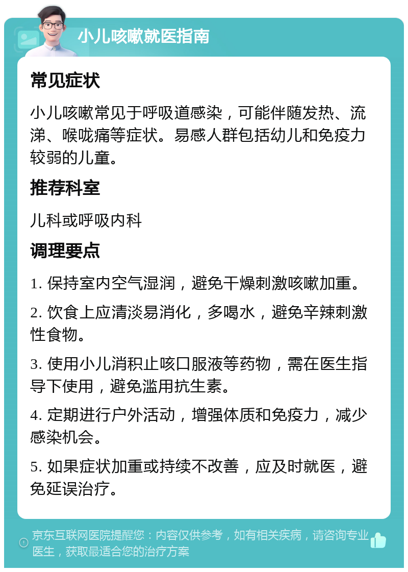 小儿咳嗽就医指南 常见症状 小儿咳嗽常见于呼吸道感染，可能伴随发热、流涕、喉咙痛等症状。易感人群包括幼儿和免疫力较弱的儿童。 推荐科室 儿科或呼吸内科 调理要点 1. 保持室内空气湿润，避免干燥刺激咳嗽加重。 2. 饮食上应清淡易消化，多喝水，避免辛辣刺激性食物。 3. 使用小儿消积止咳口服液等药物，需在医生指导下使用，避免滥用抗生素。 4. 定期进行户外活动，增强体质和免疫力，减少感染机会。 5. 如果症状加重或持续不改善，应及时就医，避免延误治疗。