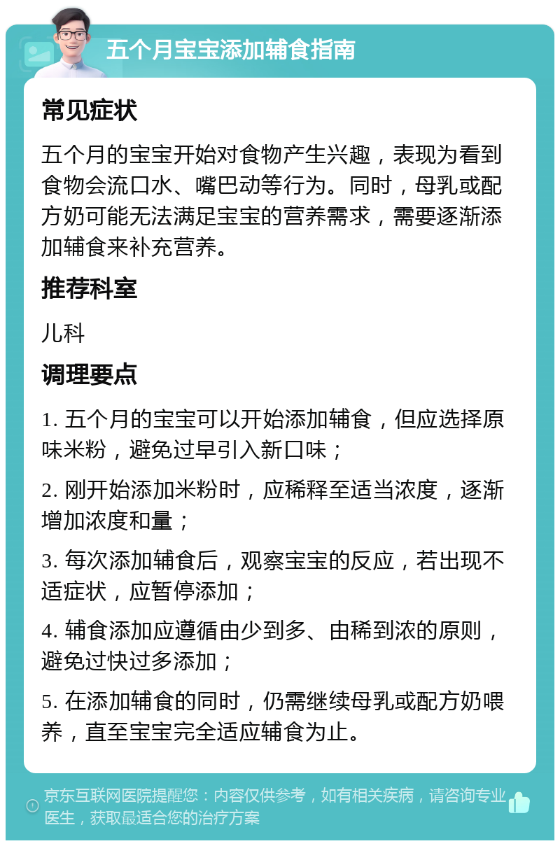 五个月宝宝添加辅食指南 常见症状 五个月的宝宝开始对食物产生兴趣，表现为看到食物会流口水、嘴巴动等行为。同时，母乳或配方奶可能无法满足宝宝的营养需求，需要逐渐添加辅食来补充营养。 推荐科室 儿科 调理要点 1. 五个月的宝宝可以开始添加辅食，但应选择原味米粉，避免过早引入新口味； 2. 刚开始添加米粉时，应稀释至适当浓度，逐渐增加浓度和量； 3. 每次添加辅食后，观察宝宝的反应，若出现不适症状，应暂停添加； 4. 辅食添加应遵循由少到多、由稀到浓的原则，避免过快过多添加； 5. 在添加辅食的同时，仍需继续母乳或配方奶喂养，直至宝宝完全适应辅食为止。