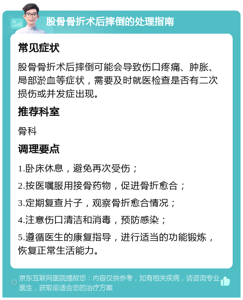 股骨骨折术后摔倒的处理指南 常见症状 股骨骨折术后摔倒可能会导致伤口疼痛、肿胀、局部淤血等症状，需要及时就医检查是否有二次损伤或并发症出现。 推荐科室 骨科 调理要点 1.卧床休息，避免再次受伤； 2.按医嘱服用接骨药物，促进骨折愈合； 3.定期复查片子，观察骨折愈合情况； 4.注意伤口清洁和消毒，预防感染； 5.遵循医生的康复指导，进行适当的功能锻炼，恢复正常生活能力。