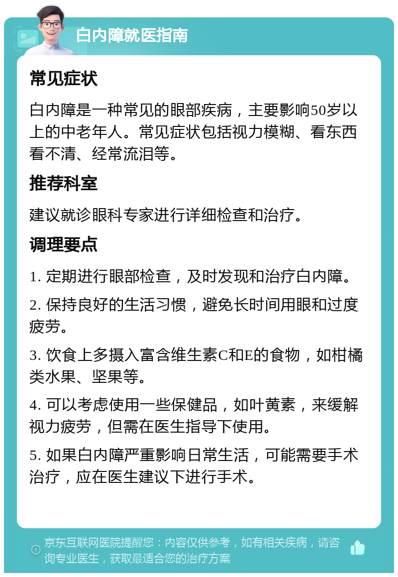 白内障就医指南 常见症状 白内障是一种常见的眼部疾病，主要影响50岁以上的中老年人。常见症状包括视力模糊、看东西看不清、经常流泪等。 推荐科室 建议就诊眼科专家进行详细检查和治疗。 调理要点 1. 定期进行眼部检查，及时发现和治疗白内障。 2. 保持良好的生活习惯，避免长时间用眼和过度疲劳。 3. 饮食上多摄入富含维生素C和E的食物，如柑橘类水果、坚果等。 4. 可以考虑使用一些保健品，如叶黄素，来缓解视力疲劳，但需在医生指导下使用。 5. 如果白内障严重影响日常生活，可能需要手术治疗，应在医生建议下进行手术。