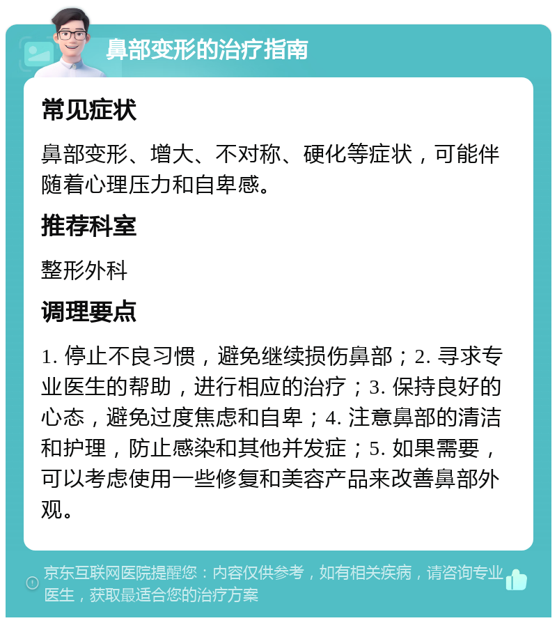 鼻部变形的治疗指南 常见症状 鼻部变形、增大、不对称、硬化等症状，可能伴随着心理压力和自卑感。 推荐科室 整形外科 调理要点 1. 停止不良习惯，避免继续损伤鼻部；2. 寻求专业医生的帮助，进行相应的治疗；3. 保持良好的心态，避免过度焦虑和自卑；4. 注意鼻部的清洁和护理，防止感染和其他并发症；5. 如果需要，可以考虑使用一些修复和美容产品来改善鼻部外观。