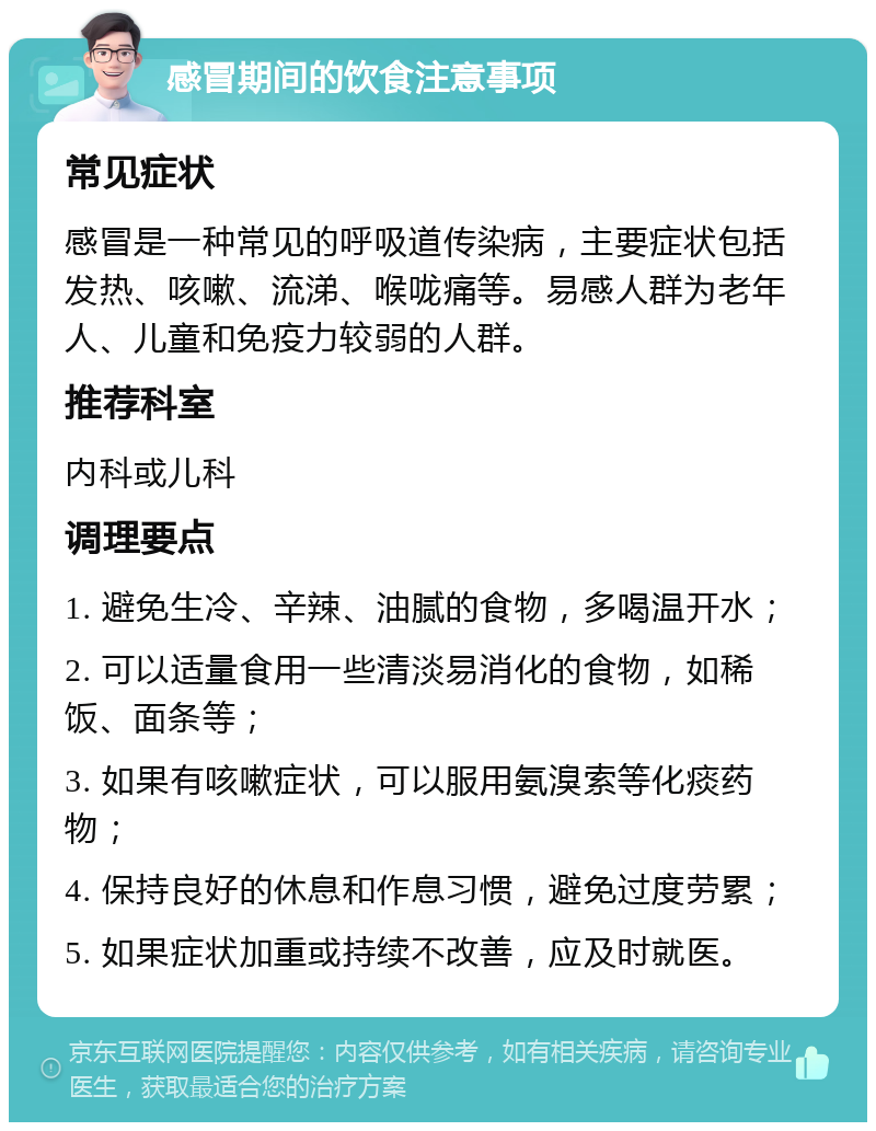 感冒期间的饮食注意事项 常见症状 感冒是一种常见的呼吸道传染病，主要症状包括发热、咳嗽、流涕、喉咙痛等。易感人群为老年人、儿童和免疫力较弱的人群。 推荐科室 内科或儿科 调理要点 1. 避免生冷、辛辣、油腻的食物，多喝温开水； 2. 可以适量食用一些清淡易消化的食物，如稀饭、面条等； 3. 如果有咳嗽症状，可以服用氨溴索等化痰药物； 4. 保持良好的休息和作息习惯，避免过度劳累； 5. 如果症状加重或持续不改善，应及时就医。