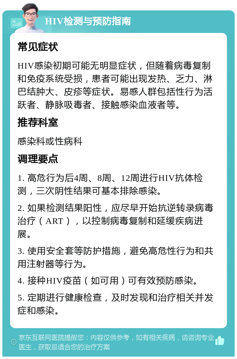 HIV检测与预防指南 常见症状 HIV感染初期可能无明显症状，但随着病毒复制和免疫系统受损，患者可能出现发热、乏力、淋巴结肿大、皮疹等症状。易感人群包括性行为活跃者、静脉吸毒者、接触感染血液者等。 推荐科室 感染科或性病科 调理要点 1. 高危行为后4周、8周、12周进行HIV抗体检测，三次阴性结果可基本排除感染。 2. 如果检测结果阳性，应尽早开始抗逆转录病毒治疗（ART），以控制病毒复制和延缓疾病进展。 3. 使用安全套等防护措施，避免高危性行为和共用注射器等行为。 4. 接种HIV疫苗（如可用）可有效预防感染。 5. 定期进行健康检查，及时发现和治疗相关并发症和感染。