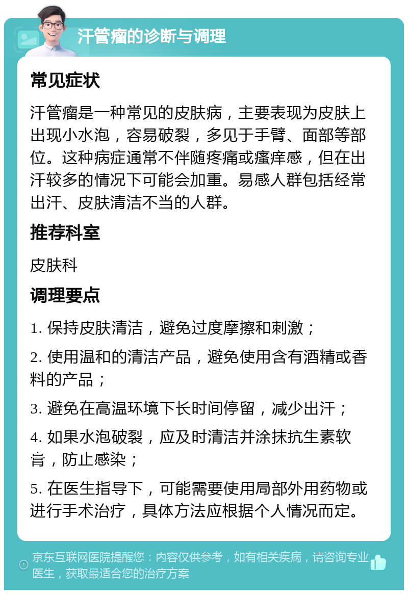 汗管瘤的诊断与调理 常见症状 汗管瘤是一种常见的皮肤病，主要表现为皮肤上出现小水泡，容易破裂，多见于手臂、面部等部位。这种病症通常不伴随疼痛或瘙痒感，但在出汗较多的情况下可能会加重。易感人群包括经常出汗、皮肤清洁不当的人群。 推荐科室 皮肤科 调理要点 1. 保持皮肤清洁，避免过度摩擦和刺激； 2. 使用温和的清洁产品，避免使用含有酒精或香料的产品； 3. 避免在高温环境下长时间停留，减少出汗； 4. 如果水泡破裂，应及时清洁并涂抹抗生素软膏，防止感染； 5. 在医生指导下，可能需要使用局部外用药物或进行手术治疗，具体方法应根据个人情况而定。