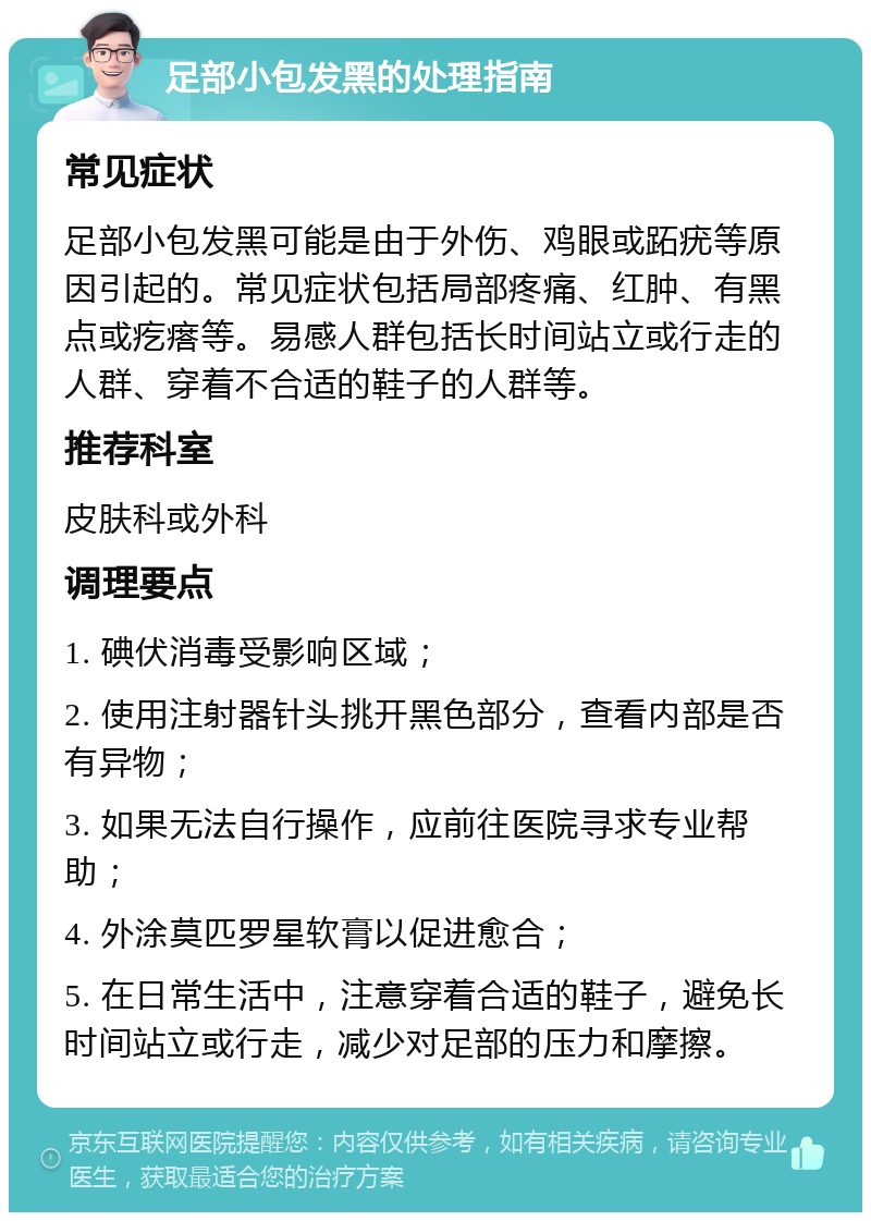 足部小包发黑的处理指南 常见症状 足部小包发黑可能是由于外伤、鸡眼或跖疣等原因引起的。常见症状包括局部疼痛、红肿、有黑点或疙瘩等。易感人群包括长时间站立或行走的人群、穿着不合适的鞋子的人群等。 推荐科室 皮肤科或外科 调理要点 1. 碘伏消毒受影响区域； 2. 使用注射器针头挑开黑色部分，查看内部是否有异物； 3. 如果无法自行操作，应前往医院寻求专业帮助； 4. 外涂莫匹罗星软膏以促进愈合； 5. 在日常生活中，注意穿着合适的鞋子，避免长时间站立或行走，减少对足部的压力和摩擦。