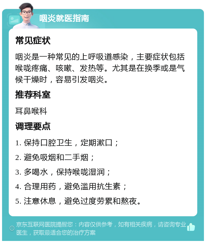 咽炎就医指南 常见症状 咽炎是一种常见的上呼吸道感染，主要症状包括喉咙疼痛、咳嗽、发热等。尤其是在换季或是气候干燥时，容易引发咽炎。 推荐科室 耳鼻喉科 调理要点 1. 保持口腔卫生，定期漱口； 2. 避免吸烟和二手烟； 3. 多喝水，保持喉咙湿润； 4. 合理用药，避免滥用抗生素； 5. 注意休息，避免过度劳累和熬夜。