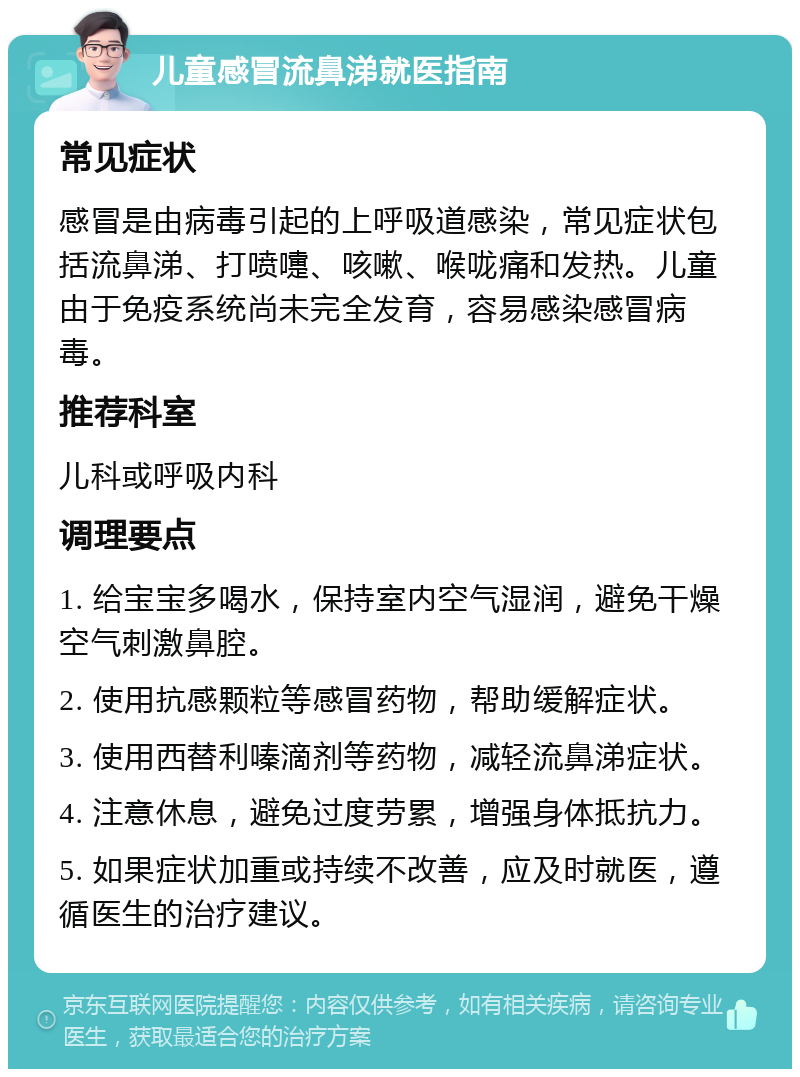 儿童感冒流鼻涕就医指南 常见症状 感冒是由病毒引起的上呼吸道感染，常见症状包括流鼻涕、打喷嚏、咳嗽、喉咙痛和发热。儿童由于免疫系统尚未完全发育，容易感染感冒病毒。 推荐科室 儿科或呼吸内科 调理要点 1. 给宝宝多喝水，保持室内空气湿润，避免干燥空气刺激鼻腔。 2. 使用抗感颗粒等感冒药物，帮助缓解症状。 3. 使用西替利嗪滴剂等药物，减轻流鼻涕症状。 4. 注意休息，避免过度劳累，增强身体抵抗力。 5. 如果症状加重或持续不改善，应及时就医，遵循医生的治疗建议。