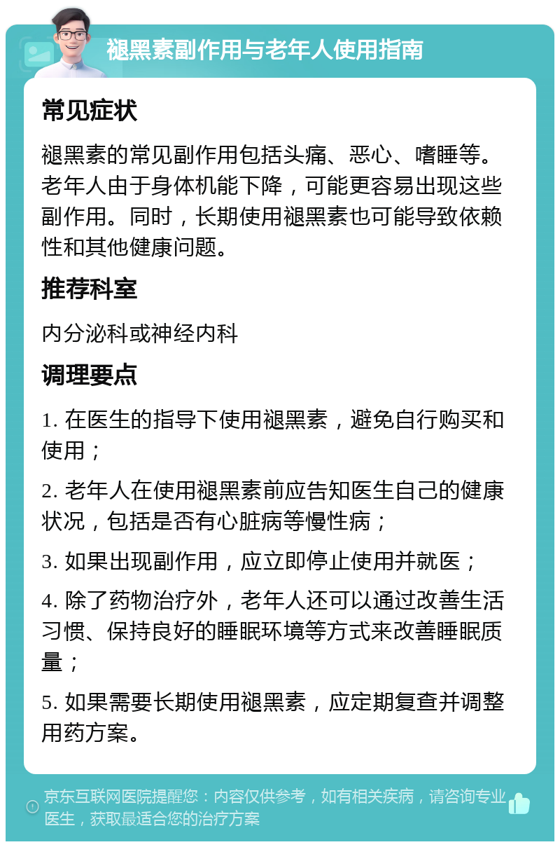 褪黑素副作用与老年人使用指南 常见症状 褪黑素的常见副作用包括头痛、恶心、嗜睡等。老年人由于身体机能下降，可能更容易出现这些副作用。同时，长期使用褪黑素也可能导致依赖性和其他健康问题。 推荐科室 内分泌科或神经内科 调理要点 1. 在医生的指导下使用褪黑素，避免自行购买和使用； 2. 老年人在使用褪黑素前应告知医生自己的健康状况，包括是否有心脏病等慢性病； 3. 如果出现副作用，应立即停止使用并就医； 4. 除了药物治疗外，老年人还可以通过改善生活习惯、保持良好的睡眠环境等方式来改善睡眠质量； 5. 如果需要长期使用褪黑素，应定期复查并调整用药方案。