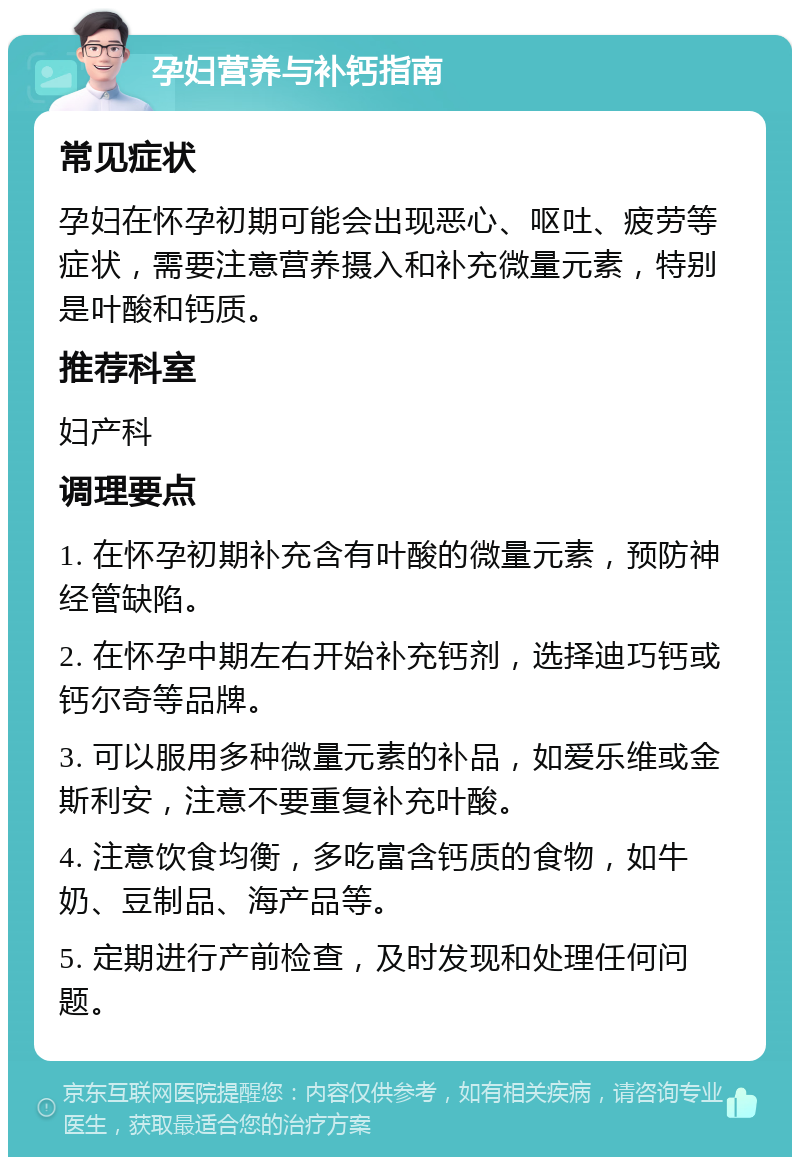 孕妇营养与补钙指南 常见症状 孕妇在怀孕初期可能会出现恶心、呕吐、疲劳等症状，需要注意营养摄入和补充微量元素，特别是叶酸和钙质。 推荐科室 妇产科 调理要点 1. 在怀孕初期补充含有叶酸的微量元素，预防神经管缺陷。 2. 在怀孕中期左右开始补充钙剂，选择迪巧钙或钙尔奇等品牌。 3. 可以服用多种微量元素的补品，如爱乐维或金斯利安，注意不要重复补充叶酸。 4. 注意饮食均衡，多吃富含钙质的食物，如牛奶、豆制品、海产品等。 5. 定期进行产前检查，及时发现和处理任何问题。