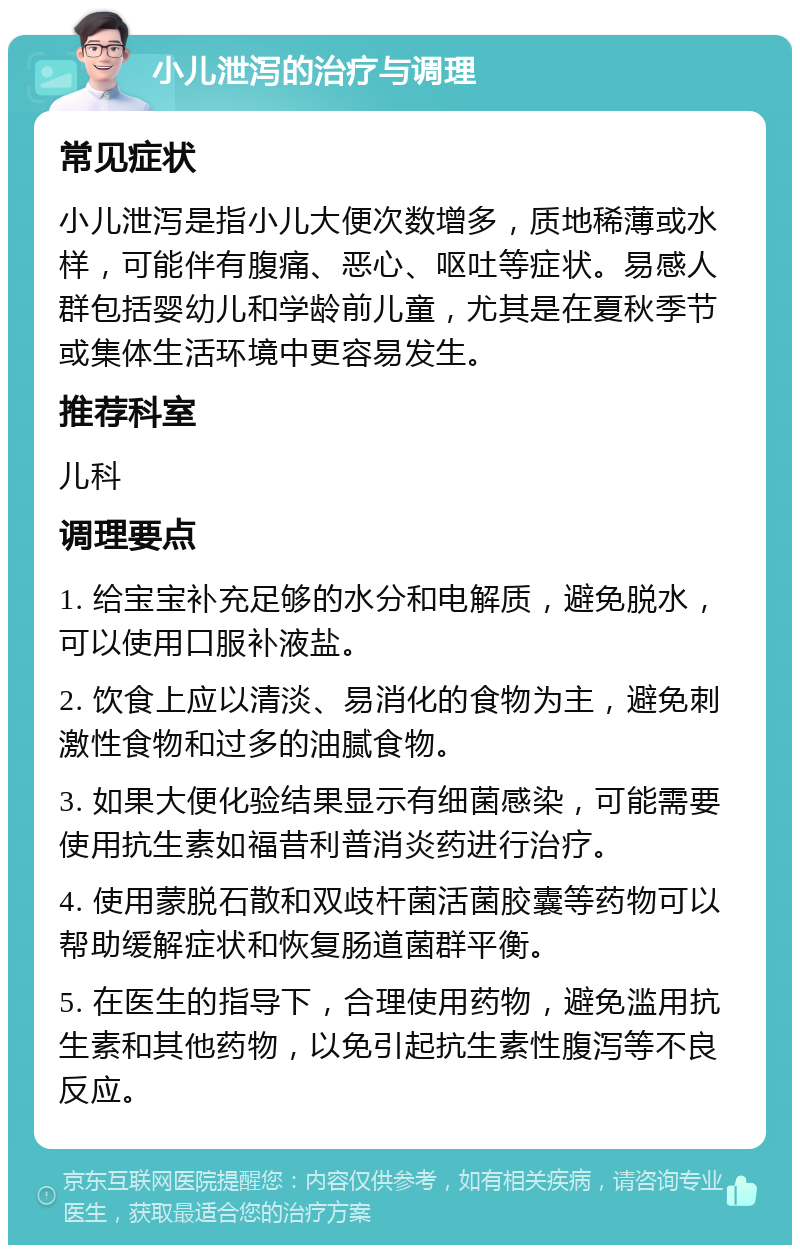 小儿泄泻的治疗与调理 常见症状 小儿泄泻是指小儿大便次数增多，质地稀薄或水样，可能伴有腹痛、恶心、呕吐等症状。易感人群包括婴幼儿和学龄前儿童，尤其是在夏秋季节或集体生活环境中更容易发生。 推荐科室 儿科 调理要点 1. 给宝宝补充足够的水分和电解质，避免脱水，可以使用口服补液盐。 2. 饮食上应以清淡、易消化的食物为主，避免刺激性食物和过多的油腻食物。 3. 如果大便化验结果显示有细菌感染，可能需要使用抗生素如福昔利普消炎药进行治疗。 4. 使用蒙脱石散和双歧杆菌活菌胶囊等药物可以帮助缓解症状和恢复肠道菌群平衡。 5. 在医生的指导下，合理使用药物，避免滥用抗生素和其他药物，以免引起抗生素性腹泻等不良反应。