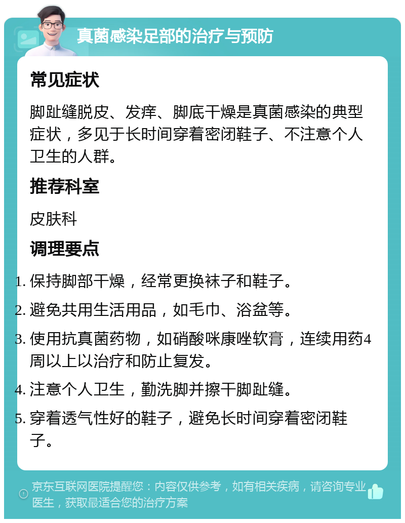 真菌感染足部的治疗与预防 常见症状 脚趾缝脱皮、发痒、脚底干燥是真菌感染的典型症状，多见于长时间穿着密闭鞋子、不注意个人卫生的人群。 推荐科室 皮肤科 调理要点 保持脚部干燥，经常更换袜子和鞋子。 避免共用生活用品，如毛巾、浴盆等。 使用抗真菌药物，如硝酸咪康唑软膏，连续用药4周以上以治疗和防止复发。 注意个人卫生，勤洗脚并擦干脚趾缝。 穿着透气性好的鞋子，避免长时间穿着密闭鞋子。