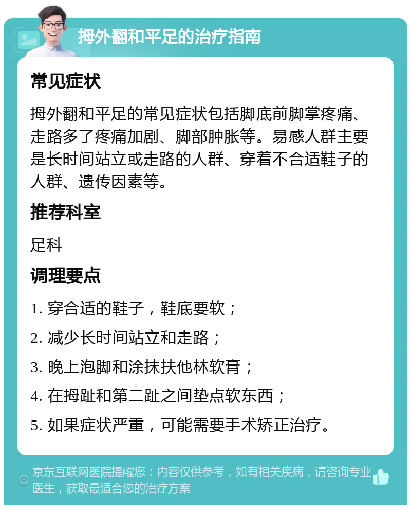 拇外翻和平足的治疗指南 常见症状 拇外翻和平足的常见症状包括脚底前脚掌疼痛、走路多了疼痛加剧、脚部肿胀等。易感人群主要是长时间站立或走路的人群、穿着不合适鞋子的人群、遗传因素等。 推荐科室 足科 调理要点 1. 穿合适的鞋子，鞋底要软； 2. 减少长时间站立和走路； 3. 晚上泡脚和涂抹扶他林软膏； 4. 在拇趾和第二趾之间垫点软东西； 5. 如果症状严重，可能需要手术矫正治疗。