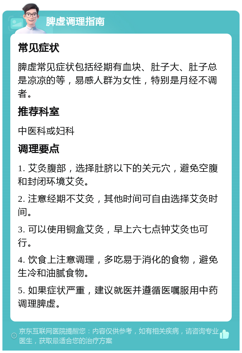 脾虚调理指南 常见症状 脾虚常见症状包括经期有血块、肚子大、肚子总是凉凉的等，易感人群为女性，特别是月经不调者。 推荐科室 中医科或妇科 调理要点 1. 艾灸腹部，选择肚脐以下的关元穴，避免空腹和封闭环境艾灸。 2. 注意经期不艾灸，其他时间可自由选择艾灸时间。 3. 可以使用铜盒艾灸，早上六七点钟艾灸也可行。 4. 饮食上注意调理，多吃易于消化的食物，避免生冷和油腻食物。 5. 如果症状严重，建议就医并遵循医嘱服用中药调理脾虚。