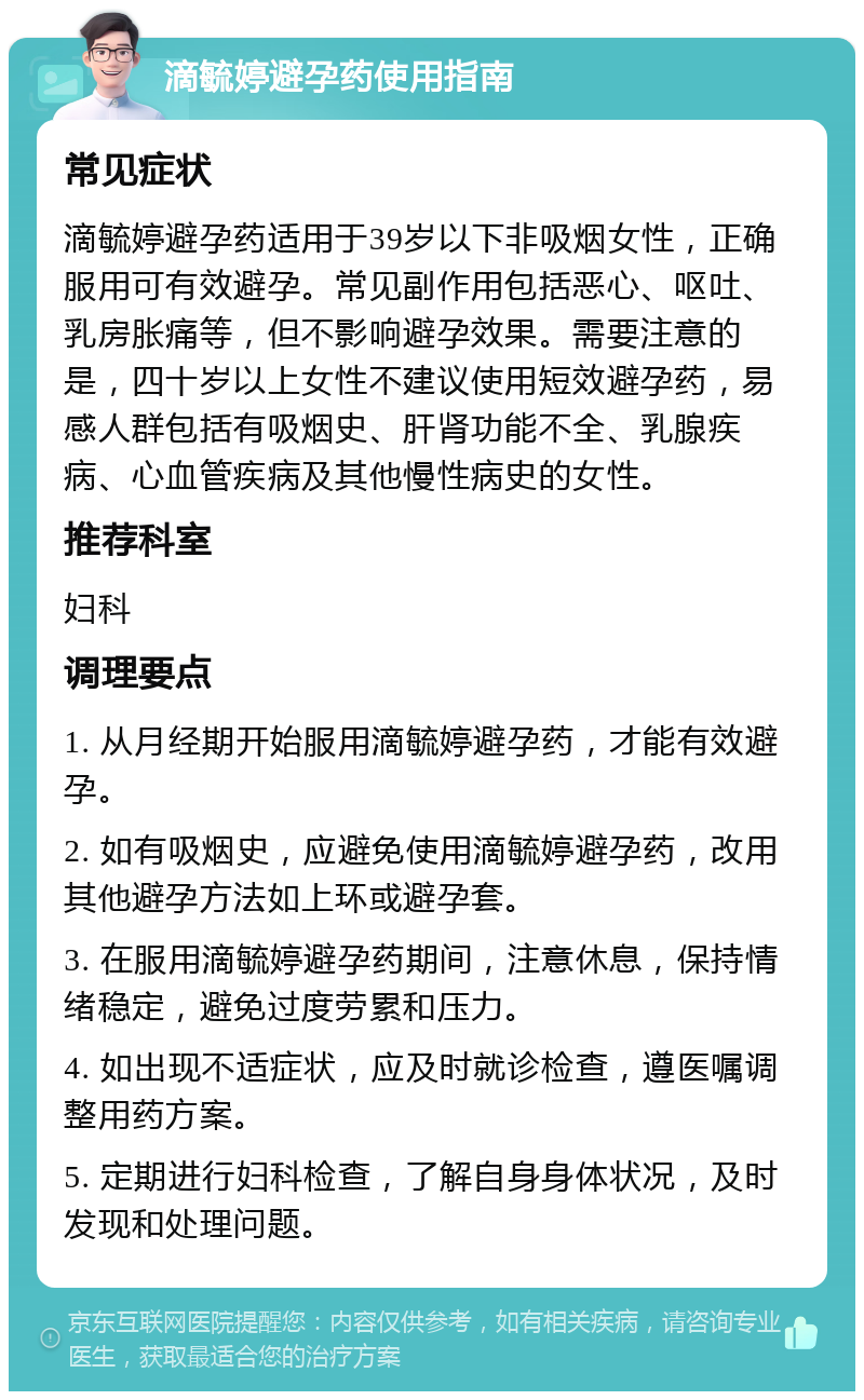 滴毓婷避孕药使用指南 常见症状 滴毓婷避孕药适用于39岁以下非吸烟女性，正确服用可有效避孕。常见副作用包括恶心、呕吐、乳房胀痛等，但不影响避孕效果。需要注意的是，四十岁以上女性不建议使用短效避孕药，易感人群包括有吸烟史、肝肾功能不全、乳腺疾病、心血管疾病及其他慢性病史的女性。 推荐科室 妇科 调理要点 1. 从月经期开始服用滴毓婷避孕药，才能有效避孕。 2. 如有吸烟史，应避免使用滴毓婷避孕药，改用其他避孕方法如上环或避孕套。 3. 在服用滴毓婷避孕药期间，注意休息，保持情绪稳定，避免过度劳累和压力。 4. 如出现不适症状，应及时就诊检查，遵医嘱调整用药方案。 5. 定期进行妇科检查，了解自身身体状况，及时发现和处理问题。
