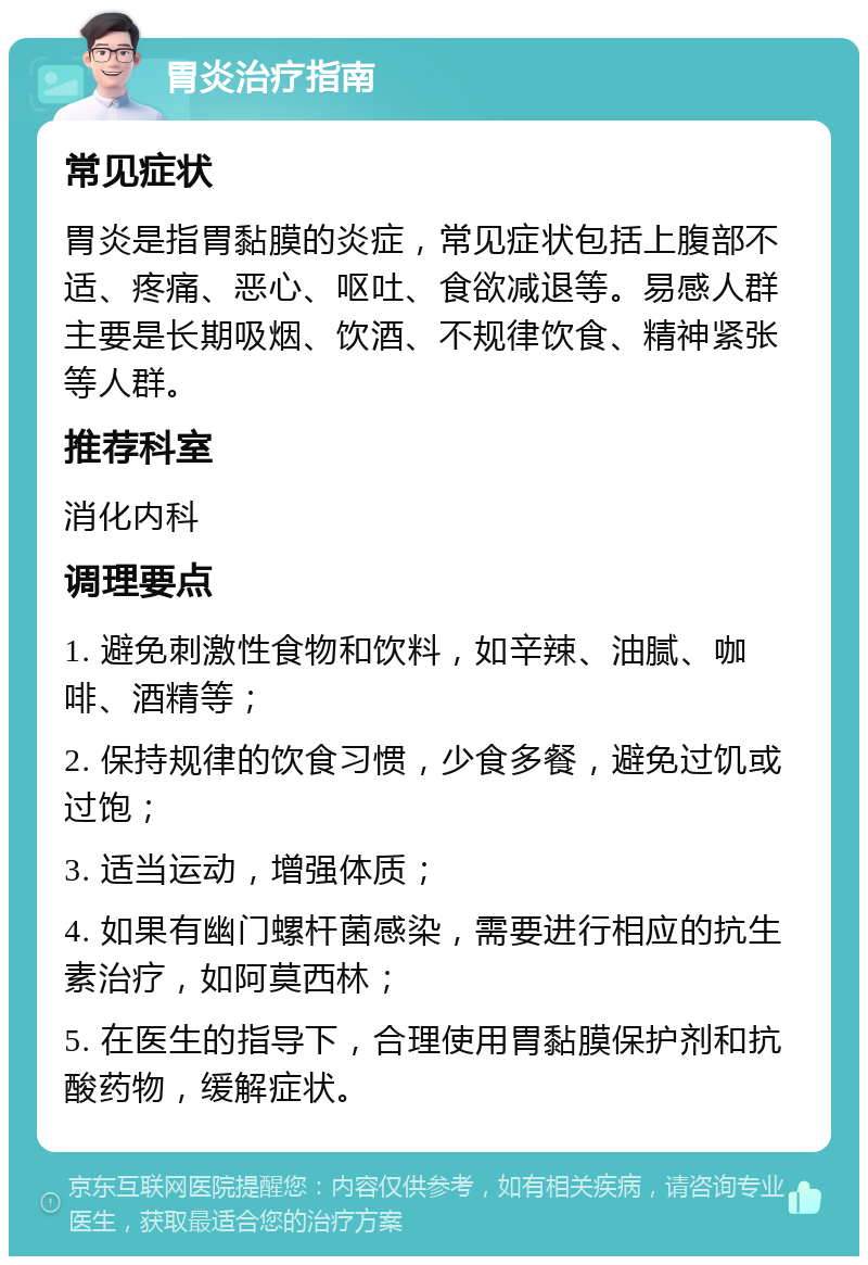 胃炎治疗指南 常见症状 胃炎是指胃黏膜的炎症，常见症状包括上腹部不适、疼痛、恶心、呕吐、食欲减退等。易感人群主要是长期吸烟、饮酒、不规律饮食、精神紧张等人群。 推荐科室 消化内科 调理要点 1. 避免刺激性食物和饮料，如辛辣、油腻、咖啡、酒精等； 2. 保持规律的饮食习惯，少食多餐，避免过饥或过饱； 3. 适当运动，增强体质； 4. 如果有幽门螺杆菌感染，需要进行相应的抗生素治疗，如阿莫西林； 5. 在医生的指导下，合理使用胃黏膜保护剂和抗酸药物，缓解症状。