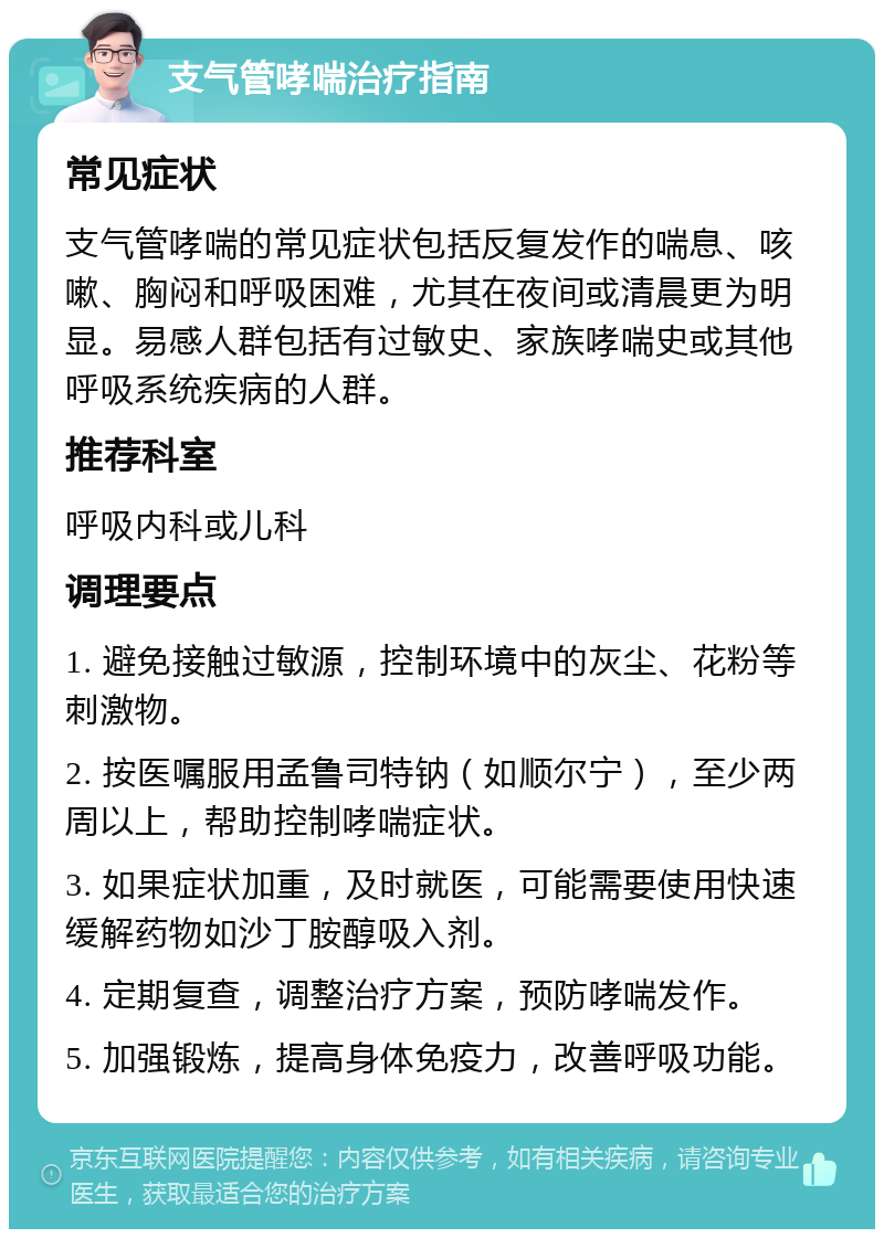 支气管哮喘治疗指南 常见症状 支气管哮喘的常见症状包括反复发作的喘息、咳嗽、胸闷和呼吸困难，尤其在夜间或清晨更为明显。易感人群包括有过敏史、家族哮喘史或其他呼吸系统疾病的人群。 推荐科室 呼吸内科或儿科 调理要点 1. 避免接触过敏源，控制环境中的灰尘、花粉等刺激物。 2. 按医嘱服用孟鲁司特钠（如顺尔宁），至少两周以上，帮助控制哮喘症状。 3. 如果症状加重，及时就医，可能需要使用快速缓解药物如沙丁胺醇吸入剂。 4. 定期复查，调整治疗方案，预防哮喘发作。 5. 加强锻炼，提高身体免疫力，改善呼吸功能。